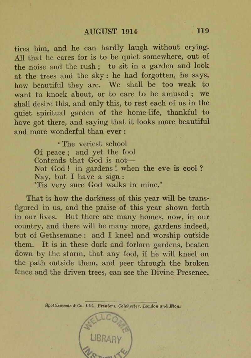 tires him, and he can hardly laugh without crying. All that he cares for is to be quiet somewhere, out of the noise and the rush; to sit in a garden and look at the trees and the sky : he had forgotten, he says, how beautiful they are. We shall be too weak to want to knock about, or to care to be amused ; we shall desire this, and only this, to rest each of us in the quiet spiritual garden of the home-life, thankful to have got there, and saying that it looks more beautiful and more wonderful than ever : ‘The veriest school Of peace; and yet the fool Contends that God is not— Not God ! in gardens ! when the eve is cool ? Nay, but I have a sign : ’Tis very sure God walks in mine.’ That is how the darkness of this year will be trans- figured in us, and the praise of this year shown forth in our lives. But there are many homes, now, in our country, and there will be many more, gardens indeed, but of Gethsemane : and I kneel and worship outside them. It is in these dark and forlorn gardens, beaten down by the storm, that any fool, if he will kneel on the path outside them, and peer through the broken fence and the driven trees, can see the Divine Presence. Svottiswoode A Co. Ltd., Printers, Colchester, London and Eton.