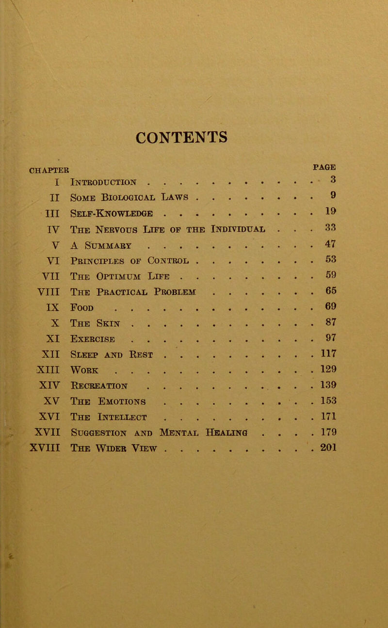 CONTENTS CHAPTER I Introduction 3 II Some Biological Laws 9 III Self-Knowledge 19 IV The Nervous Life of the Individual ... 33 V A Summary 47 VI Principles of Control 53 VII The Optimum Life 59 VIII The Practical Problem 65 IX Food 69 X The Skin 87 XI Exercise 97 XII Sleep and Rest 117 XIII Work 129 XIV Recreation 139 XV The Emotions 153 XVI The Intellect 171 XVII Suggestion and Mental Healing . . . .179 XVIII The Wider View 201