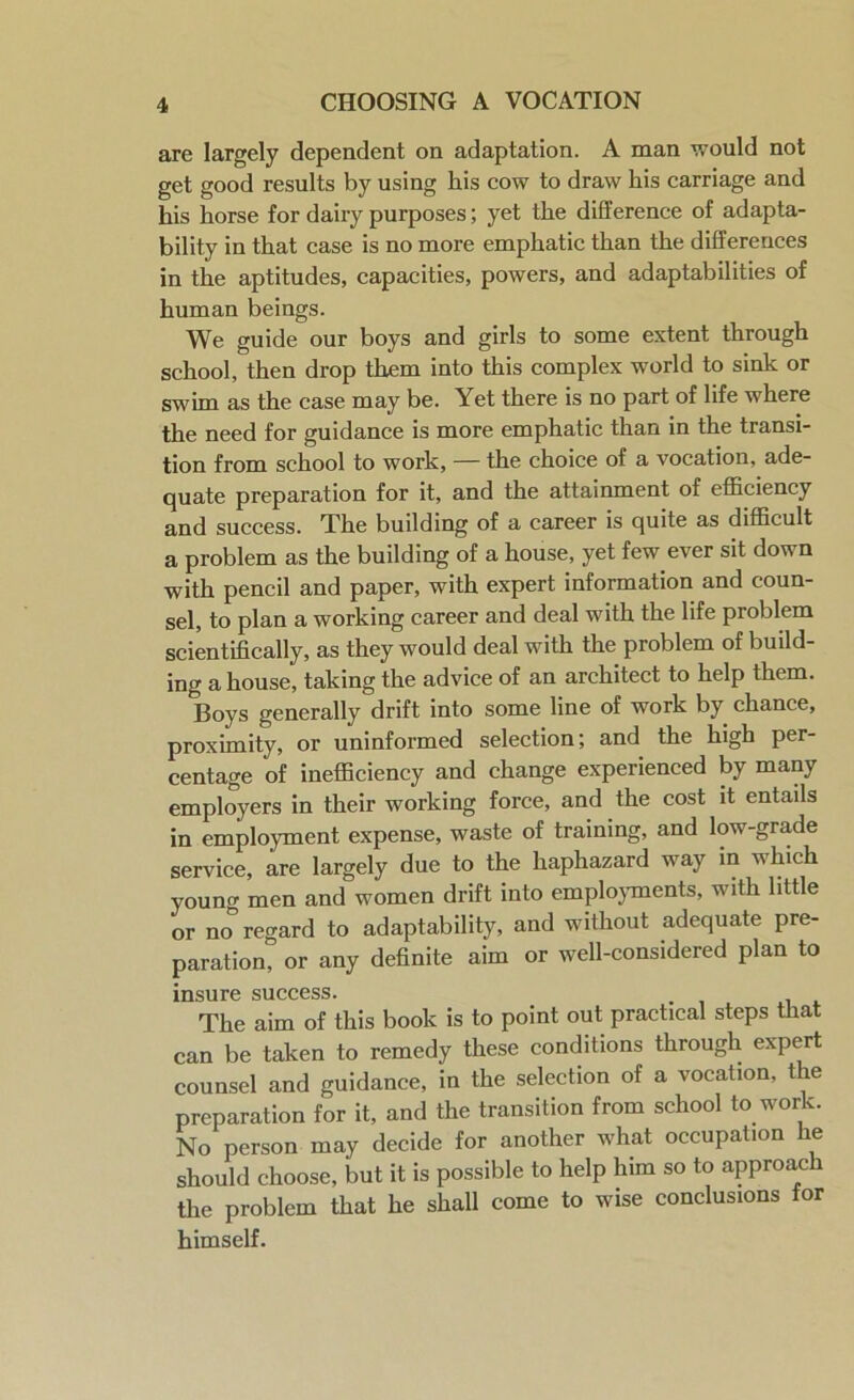 are largely dependent on adaptation. A man would not get good results by using his cow to draw his carriage and his horse for dairy purposes; yet the difference of adapta- bility in that case is no more emphatic than the differences in the aptitudes, capacities, powers, and adaptabilities of human beings. We guide our boys and girls to some extent through school, then drop them into this complex world to sink or swim as the case may be. Yet there is no part of life where the need for guidance is more emphatic than in the transi- tion from school to work, — the choice of a vocation, ade- quate preparation for it, and the attainment of efficiency and success. The building of a career is quite as difficult a problem as the building of a house, yet few ever sit down with pencil and paper, with expert information and coun- sel, to plan a working career and deal with the life problem scientifically, as they would deal with the problem of build- ing a house, taking the advice of an architect to help them. Boys generally drift into some line of work by chance, proximity, or uninformed selection; and the high per- centage of inefficiency and change experienced by many employers in their working force, and the cost it entails in employment expense, waste of training, and low grade service, are largely due to the haphazard way in which yount* men and women drift into employments, with little or no° regard to adaptability, and without adequate pre- paration? or any definite aim or well-considered plan to insure success. The aim of this book is to point out practical steps that can be taken to remedy these conditions through expert counsel and guidance, in the selection of a vocation, the preparation for it, and the transition from school to work. No person may decide for another what occupation he should choose, but it is possible to help him so to approach the problem that he shall come to wise conclusions for himself.