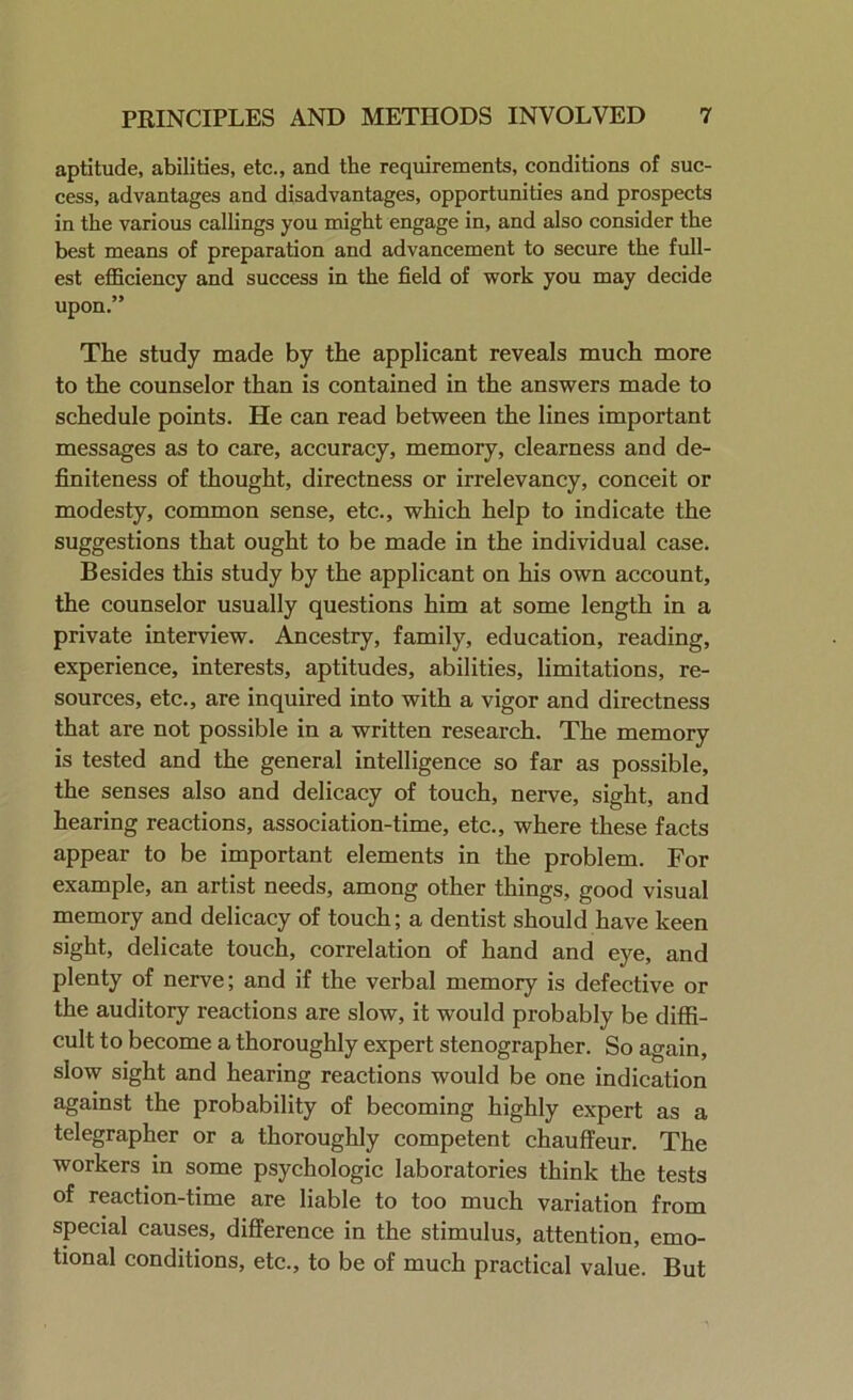 aptitude, abilities, etc., and the requirements, conditions of suc- cess, advantages and disadvantages, opportunities and prospects in the various callings you might engage in, and also consider the best means of preparation and advancement to secure the full- est efficiency and success in the field of work you may decide upon.” The study made by the applicant reveals much more to the counselor than is contained in the answers made to schedule points. He can read between the lines important messages as to care, accuracy, memory, clearness and de- finiteness of thought, directness or irrelevancy, conceit or modesty, common sense, etc., which help to indicate the suggestions that ought to be made in the individual case. Besides this study by the applicant on his own account, the counselor usually questions him at some length in a private interview. Ancestry, family, education, reading, experience, interests, aptitudes, abilities, limitations, re- sources, etc., are inquired into with a vigor and directness that are not possible in a written research. The memory is tested and the general intelligence so far as possible, the senses also and delicacy of touch, nerve, sight, and hearing reactions, association-time, etc., where these facts appear to be important elements in the problem. For example, an artist needs, among other things, good visual memory and delicacy of touch; a dentist should have keen sight, delicate touch, correlation of hand and eye, and plenty of nerve; and if the verbal memory is defective or the auditory reactions are slow, it would probably be diffi- cult to become a thoroughly expert stenographer. So again, slow sight and hearing reactions would be one indication against the probability of becoming highly expert as a telegrapher or a thoroughly competent chauffeur. The workers in some psychologic laboratories think the tests of reaction-time are liable to too much variation from special causes, difference in the stimulus, attention, emo- tional conditions, etc., to be of much practical value. But