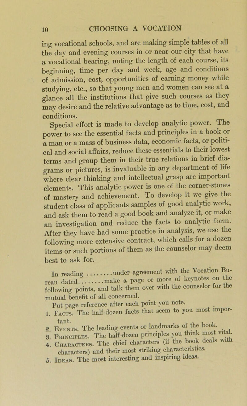 ing vocational schools, and are making simple tables of all the day and evening courses in or near our city that have a vocational bearing, noting the length of each course, its beginning, time per day and week, age and conditions of admission, cost, opportunities of earning money while studying, etc., so that young men and women can see at a glance all the institutions that give such courses as they may desire and the relative advantage as to time, cost, and conditions. Special effort is made to develop analytic power. The power to see the essential facts and principles in a book or a man or a mass of business data, economic facts, or politi- cal and social affairs, reduce these essentials to their lowest terms and group them in their true relations in brief dia- grams or pictures, is invaluable in any department of life where clear thinking and intellectual grasp are important elements. This analytic power is one of the corner-stones of mastery and achievement. To develop it we give the student class of applicants samples of good analytic work, and ask them to read a good book and analyze it, or make an investigation and reduce the facts to analytic form. After they have had some practice in analysis, we use the following more extensive contract, which calls for a dozen items or such portions of them as the counselor may deem best to ask for. mutual benefit of all concerned. Put page reference after each point you note. 1. Facts. The half-dozen facts that seem to you most lmpor- 2 Events. The leading events or landmarks of the book. 3 Principles. The half-dozen principles you think most vital. 4 Characters. The chief characters (if the book deals with characters) and their most striking characteristics. 5. Ideas. The most interesting and inspiring ideas. under agreement with the Vocation Bu- 1 TTlOrP nf kfvnot.es on the