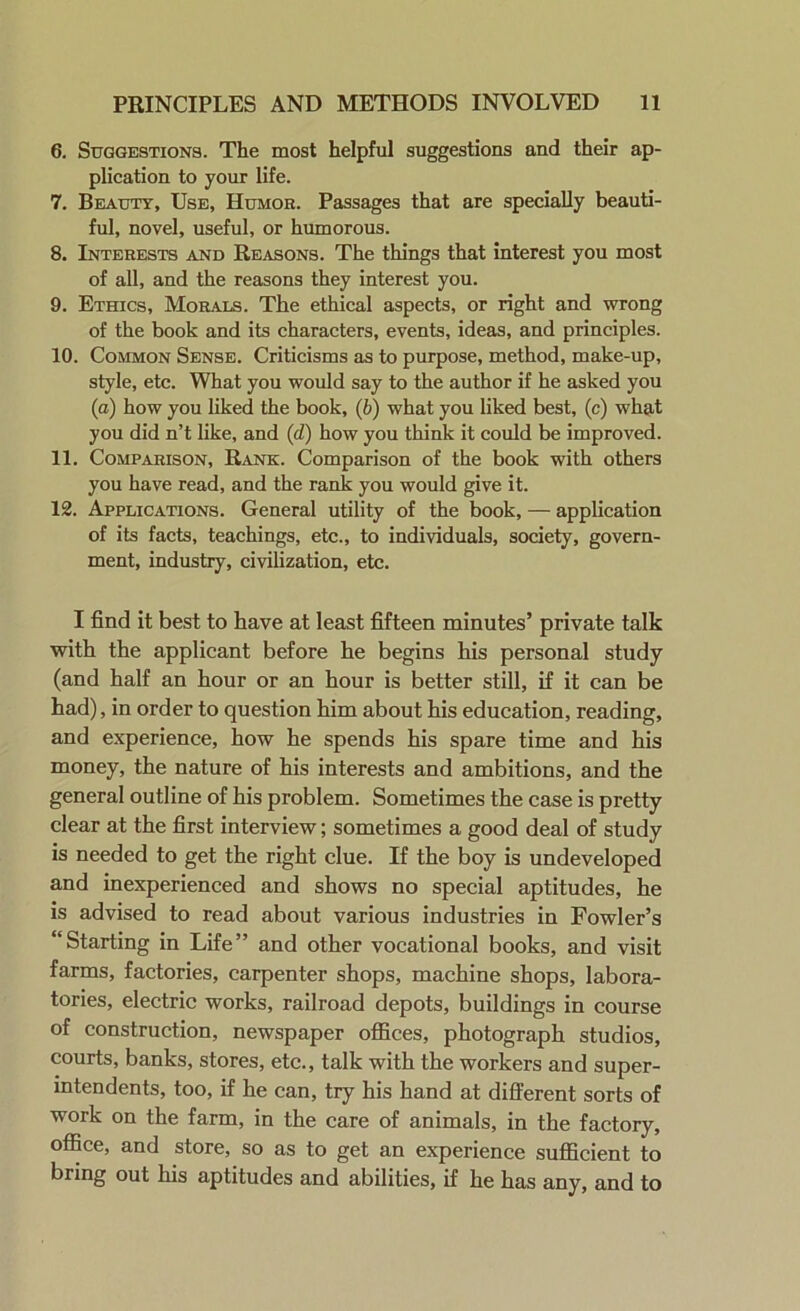 6. Suggestions. The most helpful suggestions and their ap- plication to your life. 7. Beauty, Use, Humor. Passages that are specially beauti- ful, novel, useful, or humorous. 8. Interests and Reasons. The things that interest you most of all, and the reasons they interest you. 9. Ethics, Morals. The ethical aspects, or right and wrong of the book and its characters, events, ideas, and principles. 10. Common Sense. Criticisms as to purpose, method, make-up, style, etc. What you would say to the author if he asked you (a) how you liked the book, (b) what you liked best, (c) what you did n’t like, and (d) how you think it could be improved. 11. Comparison, Rank. Comparison of the book with others you have read, and the rank you would give it. 12. Applications. General utility of the book, — application of its facts, teachings, etc., to individuals, society, govern- ment, industry, civilization, etc. I find it best to have at least fifteen minutes’ private talk with the applicant before he begins his personal study (and half an hour or an hour is better still, if it can be had), in order to question him about his education, reading, and experience, how he spends his spare time and his money, the nature of his interests and ambitions, and the general outline of his problem. Sometimes the case is pretty clear at the first interview; sometimes a good deal of study is needed to get the right clue. If the boy is undeveloped and inexperienced and shows no special aptitudes, he is advised to read about various industries in Fowler’s “Starting in Life” and other vocational books, and visit farms, factories, carpenter shops, machine shops, labora- tories, electric works, railroad depots, buildings in course of construction, newspaper offices, photograph studios, courts, banks, stores, etc., talk with the workers and super- intendents, too, if he can, try his hand at different sorts of work on the farm, in the care of animals, in the factory, office, and store, so as to get an experience sufficient to bring out his aptitudes and abilities, if he has any, and to