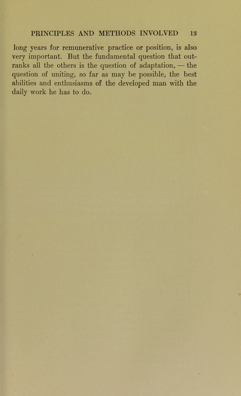 long years for remunerative practice or position, is also very important. But the fundamental question that out- ranks all the others is the question of adaptation, — the question of uniting, so far as may be possible, the best abilities and enthusiasms of the developed man with the daily work he has to do.