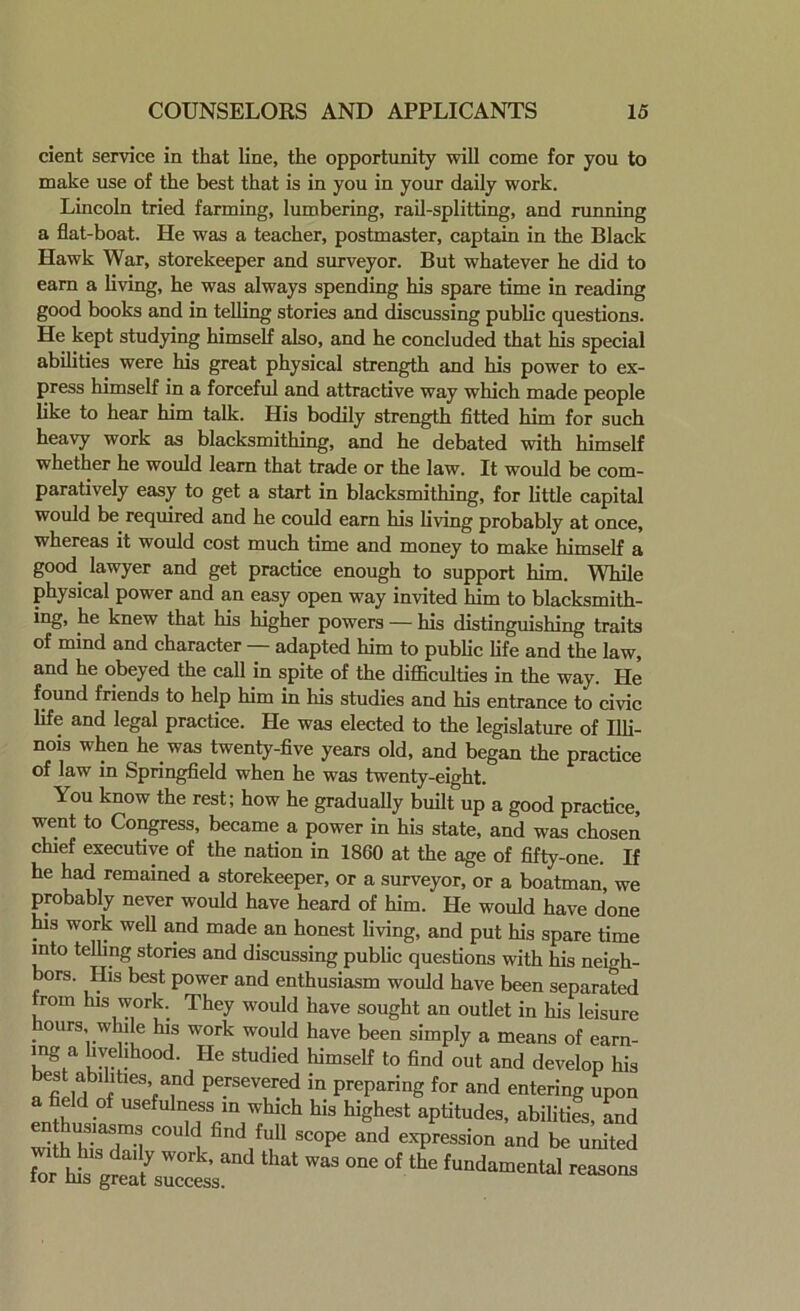 cient service in that line, the opportunity will come for you to make use of the best that is in you in your daily work. Lincoln tried farming, lumbering, rail-splitting, and running a flat-boat. He was a teacher, postmaster, captain in the Black Hawk War, storekeeper and surveyor. But whatever he did to earn a living, he was always spending his spare time in reading good books and in telling stories and discussing public questions. He kept studying himself also, and he concluded that his special abilities were his great physical strength and his power to ex- press himself in a forceful and attractive way which made people like to hear him talk. His bodily strength fitted him for such heavy work as blacksmithing, and he debated with himself whether he would learn that trade or the law. It would be com- paratively easy to get a start in blacksmithing, for little capital would be required and he could earn his living probably at once, whereas it would cost much time and money to make himself a good lawyer and get practice enough to support him. While physical power and an easy open way invited him to blacksmith- ing, he knew that his higher powers — his distinguishing traits of mind and character — adapted him to public life and the law, and he obeyed the call in spite of the difficulties in the way. He found friends to help him in his studies and his entrance to civic life and legal practice. He was elected to the legislature of Illi- nois when he was twenty-five years old, and began the practice of law in Springfield when he was twenty-eight. You know the rest; how he gradually built up a good practice, went to Congress, became a power in his state, and was chosen chief executive of the nation in 1860 at the age of fifty-one. If he had remained a storekeeper, or a surveyor, or a boatman, we probably never would have heard of him. He would have done . work well and made an honest living, and put his spare time into telling stories and discussing public questions with his nei<?h- bors. His best power and enthusiasm would have been separated from his work. They would have sought an outlet in his leisure hours, while his work would have been simply a means of earn- !ng;a 1^?1!hood- He studied himself to find out and develop his es abilities and persevered in preparing for and entering upon a field of usefulness in which his highest aptitudes, abilities, and “'1 fitld ful1 scoPe and egression and be united for ' “d thal w“ one ot ““ '^mental reason, ior ms great success.