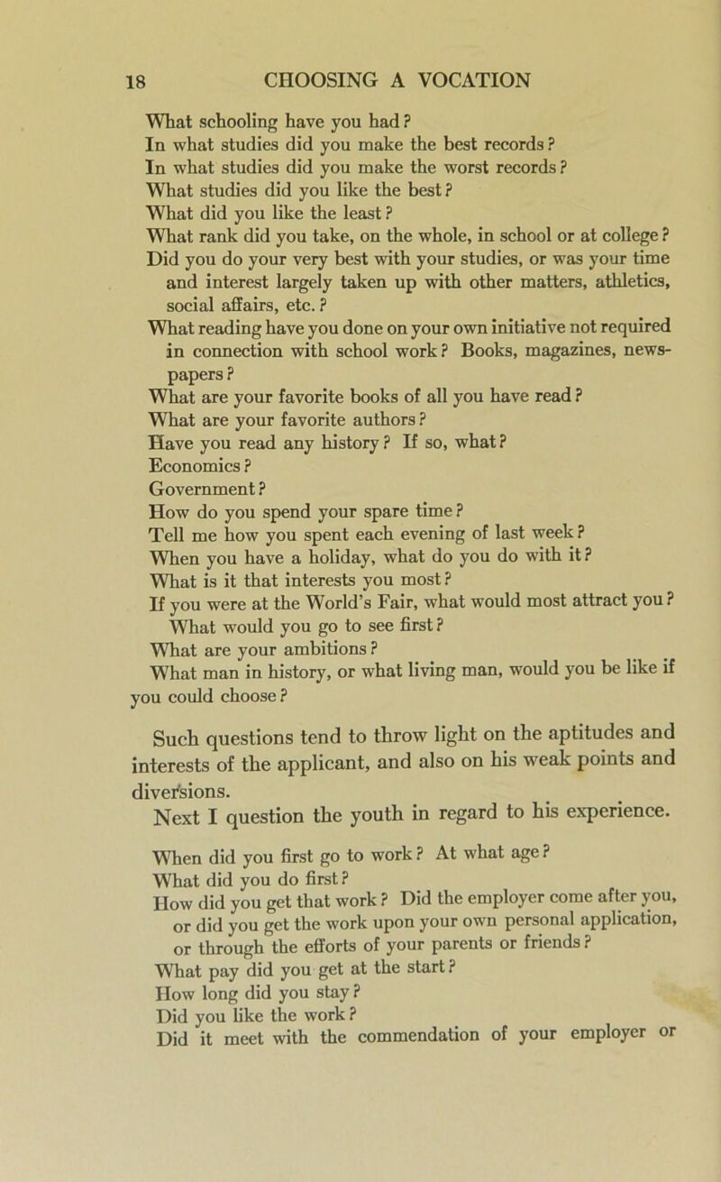What schooling have you had ? In what studies did you make the best records ? In what studies did you make the worst records? What studies did you like the best ? What did you like the least ? What rank did you take, on the whole, in school or at college ? Did you do your very best with your studies, or was your time and interest largely taken up with other matters, athletics, social affairs, etc. ? What reading have you done on your own initiative not required in connection with school work? Books, magazines, news- papers ? What are your favorite books of all you have read ? What are your favorite authors ? Have you read any history ? If so, what ? Economics ? Government ? How do you spend your spare time ? Tell me how you spent each evening of last week ? When you have a holiday, what do you do with it ? What is it that interests you most? If you were at the World’s Fair, what would most attract you ? What would you go to see first ? What are your ambitions ? What man in history, or what living man, would you be like if you could choose ? Such questions tend to throw light on the aptitudes and interests of the applicant, and also on his weak points and diversions. Next I question the youth in regard to his experience. When did you first go to work ? At what age ? What did you do first? How did you get that work ? Did the employer come after you, or did you get the work upon your own personal application, or through the efforts of your parents or friends? What pay did you get at the start ? How long did you stay ? Did you like the work? Did it meet with the commendation of your employer or