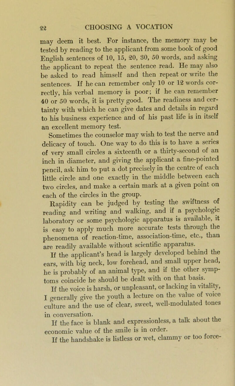 may deem it best. For instance, the memory may be tested by reading to the applicant from some book of good English sentences of 10, 15, 20, 30, 50 words, and asking the applicant to repeat the sentence read. He may also be asked to read himself and then repeat or write the sentences. If he can remember only 10 or 12 words cor- rectly, his verbal memory is poor; if he can remember 40 or 50 words, it is pretty good. The readiness and cer- tainty with which he can give dates and details in regard to his business experience and of his past life is in itself an excellent memory test. Sometimes the counselor may wish to test the nerve and delicacy of touch. One way to do this is to have a series of very small circles a sixteenth or a thirty-second of an inch in diameter, and giving the applicant a fine-pointed pencil, ask him to put a dot precisely in the centre of each little circle and one exactly in the middle between each two circles, and make a certain mark at a given point on each of the circles in the group. Rapidity can be judged by testing the swiftness of reading and writing and walking, and if a psychologic laboratory or some psychologic apparatus is available, it is easy to apply much more accurate tests through the phenomena of reaction-tune, association-time, etc., than are readily available without scientific apparatus. If the applicant’s head is largely developed behind the ears, with big neck, low forehead, and small upper head, he is probably of an animal type, and if the other symp- toms coincide he should be dealt with on that basis. If the voice is harsh, or unpleasant, or lacking in vitality, I generally give the youth a lecture on the value of voice culture and the use of clear, sweet, well-modulated tones in conversation. If the face is blank and expressionless, a talk about the economic value of the smile is in order. If the handshake is listless or wet, clammy or too force-