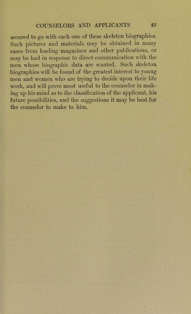 secured to go with each one of these skeleton biographies. Such pictures and materials may be obtained in many cases from leading magazines and other publications, or may be had in response to direct communication with the men whose biographic data are wanted. Such skeleton biographies will be found of the greatest interest to young men and women who are trying to decide upon their life work, and will prove most useful to the counselor in mak- ing up his mind as to the classification of the applicant, his future possibilities, and the suggestions it may be best for the counselor to make to him.