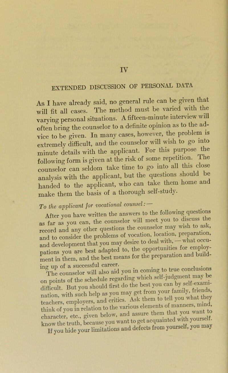 IV EXTENDED DISCUSSION OF PERSONAL DATA As I have already said, no general rule can be given that will fit all cases. The method must be varied with the varying personal situations. A fifteen-minute interview will often bring the counselor to a definite opinion as to the ad- vice to be given. In many cases, however, the problem is extremely difficult, and the counselor will wish to go into minute details with the applicant. For this purpose the following form is given at the risk of some repetition. I he counselor can seldom take time to go into all this close analysis with the applicant, but the questions should be handed to the applicant, who can take them home and make them the basis of a thorough self-study. To the applicant for vocational counsel: After vou have written the answers to the following questions as far as you can, the counselor will meet you to discuss the record and any other questions the counselor may wish to ask, and to consider the problems of vocation, location, preparation, and development Jt you may desire to deal with, - what pu- pations you are best adapted to, the opportunities for employ- ment in them, and the best means for the preparation and build- ins? ud of a successful career. _ . • The counselor will also aid you in coming to true conclusions on points of the schedule regarding which self-judgment may be difficult But you should first do the best you can by self-exam - nation, with such help as you may get from your family, frien , teachers, employers, and critics. Ask them to tell you what they think of you in relation to the various elements of manners, mind character, etc., given below, and assure them yourself know the truth, because you want to get acquain If you hide your limitations and defects from yourself, you may