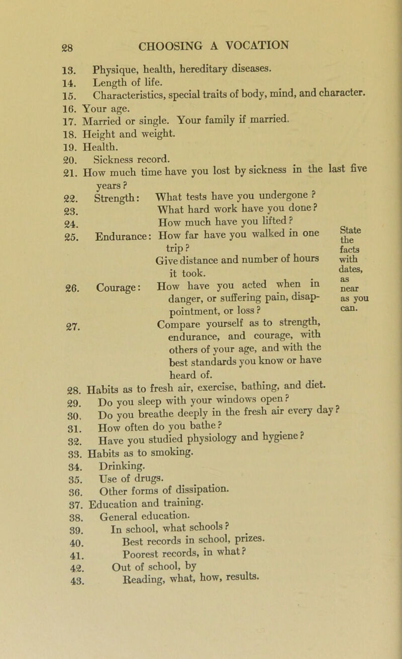 13. Physique, health, hereditary diseases. 14. Length of life. 15. Characteristics, special traits of body, mind, and character. 16. Your age. 17. Married or single. Your family if married. 18. Height and weight. 19. Health. 20. Sickness record. 21. How much time have you lost by sickness in the years ? 22. Strength: What tests have you undergone ? 23. What hard work have you done ? 24. How much have you lifted ? 25. Endurance: How far have you walked in one trip ? Give distance and number of hours it took. 26. Courage: How have you acted when in danger, or suffering pain, disap- pointment, or loss ? 27 Compare yourself as to strength, endurance, and courage, with others of your age, and with the best standards you know or have last five State the facts with dates, as near as you can. heard of. 28. Habits as to fresh air, exercise, bathing, and diet. 29. Do you sleep with your windows open ? 30. Do you breathe deeply in the fresh air every day? 31. How often do you bathe? 32. Have you studied physiology and hygiene ? 33. Habits as to smoking. 34. Drinking. 35. Use of drugs. 36. Other forms of dissipation. 37. Education and training. 38. General education. 39. In school, what schools ? 40. Best records in school, prizes. 41. Poorest records, in what? 42. Out of school, by 43. Reading, what, how, results.