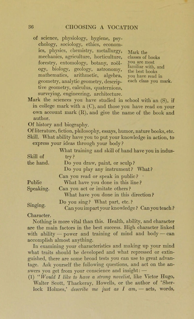 Mark the classes of books you are most familiar with, and the best books you have read in each class you mark. of science, physiology, hygiene, psy- chology, sociology, ethics, econom- ics, physics, chemistry, metallurgy, mechanics, agriculture, horticulture, forestry, entomology, botany, zool- ogy, biology, geology, astronomy, mathematics, arithmetic, algebra, geometry, analytic geometry, descrip- tive geometry, calculus, quaternions, surveying, engineering, architecture. Mark the sciences you have studied in school with an (S), if in college mark with a (C), and those you have read on your own account mark (R), and give the name of the book and author. Of history and biography. Of literature, fiction, philosophy, essays, humor, nature books, etc. Skill. What ability have you to put your knowledge in action, to express your ideas through your body ? What training and skill of hand have you in indus- try? Do you draw, paint, or sculp ? Do you play any instrument? What? Can you read or speak in public? • What have you done in this line? Can you act or imitate others ? What have you done in this direction ? Do you sing ? What part, etc. ? Can you impart your knowledge ? Can you teach ? Skill of the hand. Public Speaking- Singing. Character. Nothing is more vital than this. Health, ability, and character are the main factors in the best success. High character linked with ability — power and training of mind and body — can accomplish almost anything. In examining your characteristics and making up your mind what traits should be developed and what repressed or extin- guished, there are some broad tests you can use to great advan- tage. Ask yourself the following questions, and act on the an- swers you get from your conscience and insight: — (1) “ Would I like to have a strong novelist, like Victor Hugo, Walter Scott, Thackeray, Howells, or the author of ‘Sher- lock Holmes,’ describe me just as I am, — acts, words,