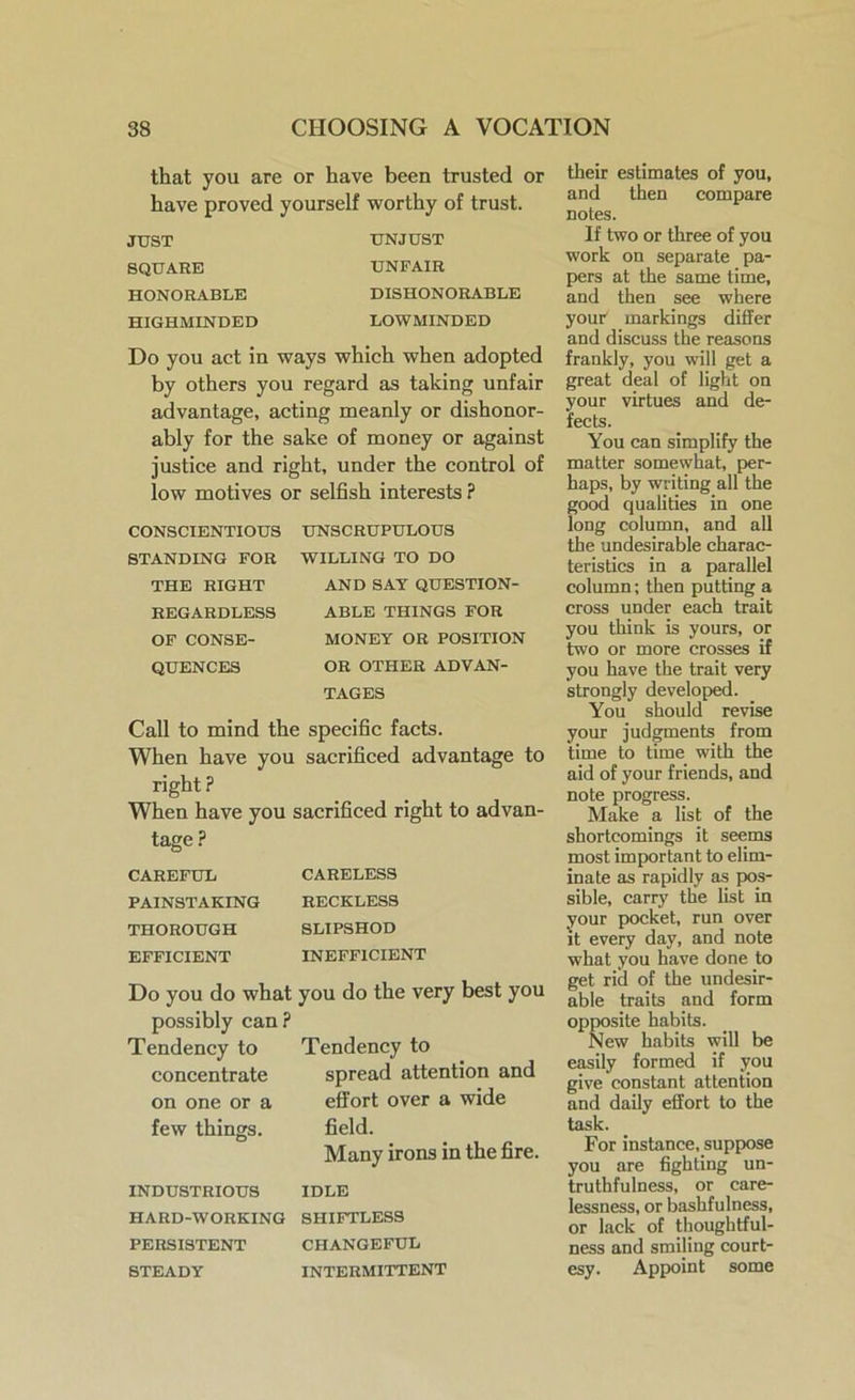 that you are or have been trusted or have proved yourself worthy of trust. JUST SQUARE HONORABLE HIGHMINDED UNJUST UNFAIR DISHONORABLE LOWMINDED Do you act in ways which when adopted by others you regard as taking unfair advantage, acting meanly or dishonor- ably for the sake of money or against justice and right, under the control of low motives or selfish interests ? CONSCIENTIOUS STANDING FOR THE RIGHT REGARDLESS OF CONSE- QUENCES UNSCRUPULOUS WILLING TO DO AND SAT QUESTION- ABLE THINGS FOR MONEY OR POSITION OR OTHER ADVAN- TAGES Call to mind the specific facts. When have you sacrificed advantage to right ? When have you sacrificed right to advan- tage ? CAREFUL PAINSTAKING THOROUGH EFFICIENT CARELESS RECKLESS SLIPSHOD INEFFICIENT Do you do what possibly can? Tendency to concentrate on one or a few things. you do the very best you Tendency to spread attention and effort over a wide field. Many irons in the fire. INDUSTRIOUS IDLE HARD-WORKING SHIFTLESS PERSISTENT CHANGEFUL STEADY INTERMITTENT their estimates of you, and then compare notes. If two or three of you work on separate pa- pers at the same time, and then see where your markings differ and discuss the reasons frankly, you will get a great deal of light on your virtues and de- fects. You can simplify the matter somewhat, per- haps, by writing all the good qualities in one long column, and all the undesirable charac- teristics in a parallel column; then putting a cross under each trait you think is yours, or two or more crosses if you have the trait very strongly developed. You should revise your judgments from time to time with the aid of your friends, and note progress. Make a list of the shortcomings it seems most important to elim- inate as rapidly as pos- sible, carry the list in your pocket, run over it every day, and note what you have done to get rid of the undesir- able traits and form opposite habits. New habits will be easily formed if you give constant attention and daily effort to the task. For instance, suppose you are fighting un- truthfulness, or care- lessness, or bashfulness, or lack of thoughtful- ness and smiling court- esy. Appoint some