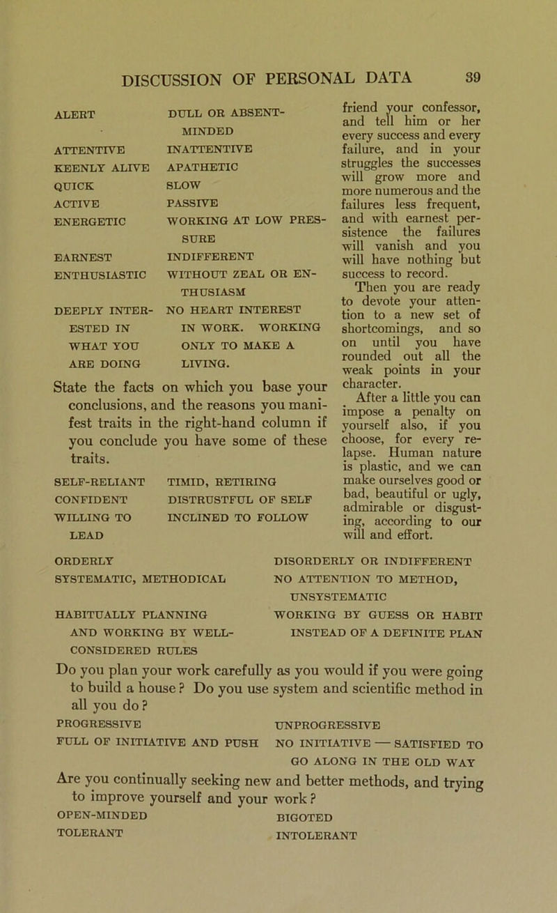 ALERT DULL OR ABSENT- MINDED ATTENTIVE INATTENTIVE KEENLY ALIVE APATHETIC QUICK SLOW ACTIVE PASSIVE ENERGETIC WORKING AT LOW PRES- SURE EARNEST INDIFFERENT ENTHUSIASTIC WITHOUT ZEAL OR EN- THUSIASM DEEPLY INTER- NO HEART INTEREST ESTED IN IN WORK. WORKING WHAT YOU ONLY TO MAKE A ARE DOING LIVING. State the facts on which you base your conclusions, and the reasons you mani- fest traits in the right-hand column if you conclude you have some of these traits. SELF-RELIANT TIMID, RETIRING CONFIDENT DISTRUSTFUL OF SELF WILLING TO INCLINED TO FOLLOW LEAD friend your confessor, and tell him or her every success and every failure, and in your struggles the successes will grow more and more numerous and the failures less frequent, and with earnest per- sistence the failures will vanish and you will have nothing but success to record. Then you are ready to devote your atten- tion to a new set of shortcomings, and so on until you have rounded out all the weak points in your character. After a little you can impose a penalty on yourself also, if you choose, for every re- lapse. Human nature is plastic, and we can make ourselves good or bad, beautiful or ugly, admirable or disgust- ing, according to our will and effort. ORDERLY SYSTEMATIC, METHODICAL HABITUALLY PLANNING AND WORKING BY WELL- CONSIDERED RULES DISORDERLY OR INDIFFERENT NO ATTENTION TO METHOD, UNSYSTEMATIC WORKING BY GUESS OR HABIT INSTEAD OF A DEFINITE PLAN Do you plan your work carefully as you would if you were going to build a house ? Do you use system and scientific method in all you do ? PROGRESSIVE UNPROGRESSIVE FULL OF INITIATIVE AND PUSH NO INITIATIVE — SATISFIED TO GO ALONG IN THE OLD WAY Are you continually seeking new and better methods, and trying to improve yourself and your work ? OPEN-MINDED BIGOTED INTOLERANT TOLERANT
