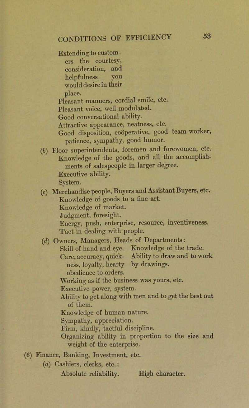 Extending to custom- ers the courtesy, consideration, and helpfulness you would desire in their place. Pleasant manners, cordial smile, etc. Pleasant voice, well modulated. Good conversational ability. Attractive appearance, neatness, etc. Good disposition, cooperative, good team-worker, patience, sympathy, good humor. (6) Floor superintendents, foremen and forewomen, etc. Knowledge of the goods, and all the accomplish- ments of salespeople in larger degree. Executive ability. System. (c) Merchandise people, Buyers and Assistant Buyers, etc. Knowledge of goods to a fine art. Knowledge of market. Judgment, foresight. Energy, push, enterprise, resource, inventiveness. Tact in dealing with people. (d) Owners, Managers, Heads of Departments: Skill of hand and eye. Knowledge of the trade. Care, accuracy, quick- Ability to draw and to work ness, loyalty, hearty by drawings, obedience to orders. Working as if the business was yours, etc. Executive power, system. Ability to get along with men and to get the best out of them. Knowledge of human nature. Sympathy, appreciation. Firm, kindly, tactful discipline. Organizing ability in proportion to the size and weight of the enterprise. (6) Finance, Banking, Investment, etc. (a) Cashiers, clerks, etc.: Absolute reliability. High character.