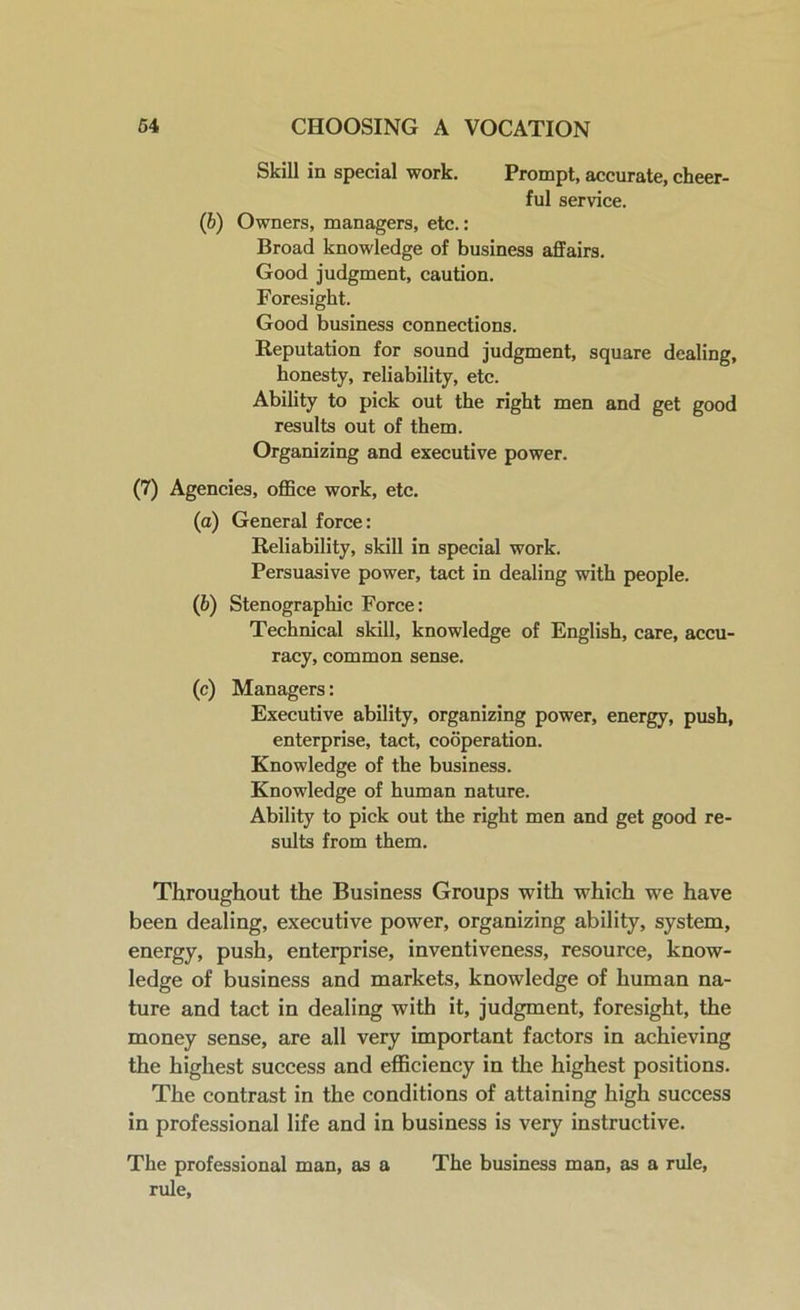 Skill in special work. Prompt, accurate, cheer- ful service. (b) Owners, managers, etc.: Broad knowledge of business affairs. Good judgment, caution. Foresight. Good business connections. Reputation for sound judgment, square dealing, honesty, reliability, etc. Ability to pick out the right men and get good results out of them. Organizing and executive power. (7) Agencies, office work, etc. (а) General force: Reliability, skill in special work. Persuasive power, tact in dealing with people. (б) Stenographic Force: Technical skill, knowledge of English, care, accu- racy, common sense. (c) Managers: Executive ability, organizing power, energy, push, enterprise, tact, cooperation. Knowledge of the business. Knowledge of human nature. Ability to pick out the right men and get good re- sults from them. Throughout the Business Groups with which we have been dealing, executive power, organizing ability, system, energy, push, enterprise, inventiveness, resource, know- ledge of business and markets, knowledge of human na- ture and tact in dealing with it, judgment, foresight, the money sense, are all very important factors in achieving the highest success and efficiency in the highest positions. The contrast in the conditions of attaining high success in professional life and in business is very instructive. The professional man, as a The business man, as a rule, rule.