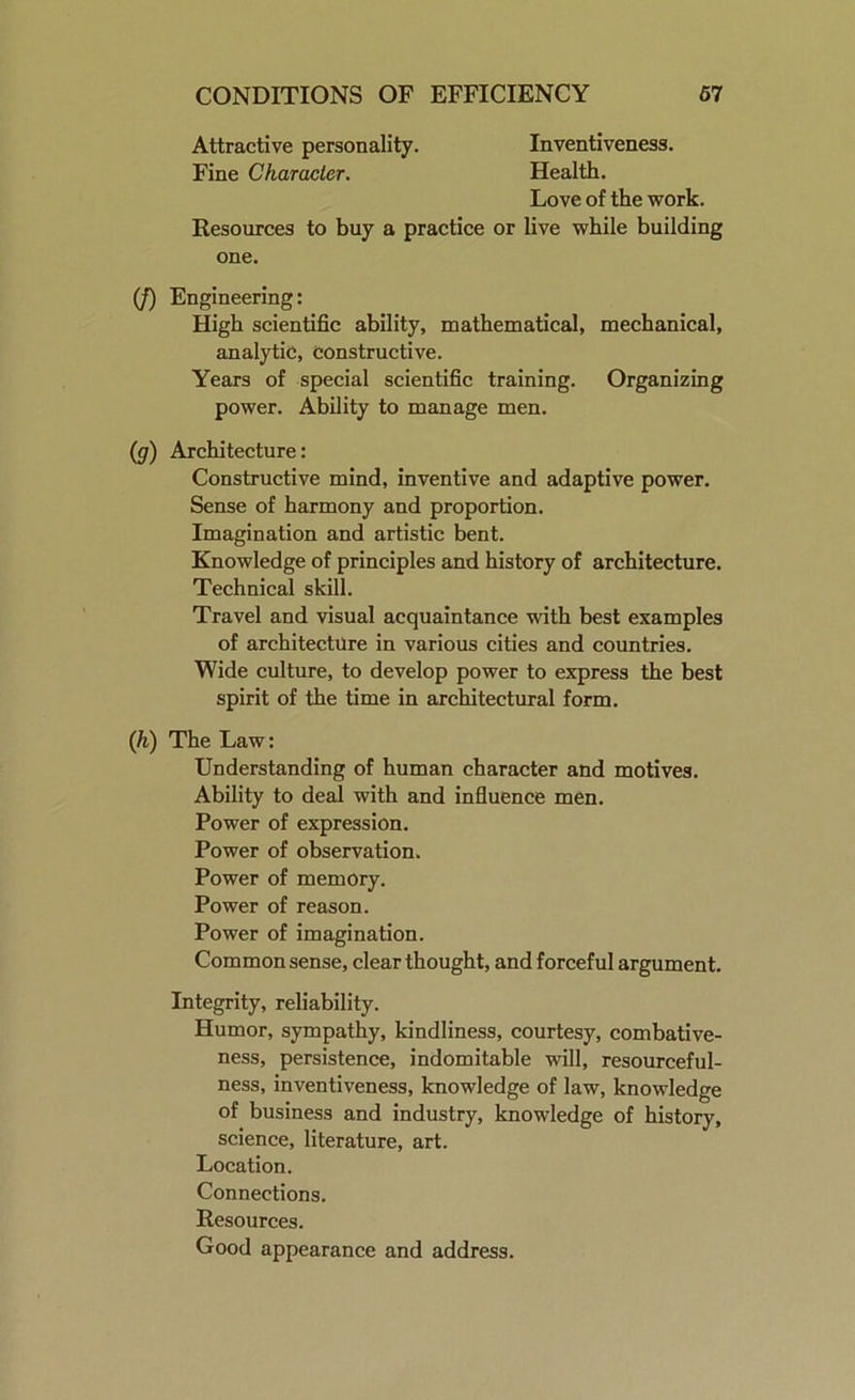 Attractive personality. Fine Characler. Inventiveness. Health. Love of the work. Resources to buy a practice or live while building one. (/) Engineering: High scientific ability, mathematical, mechanical, analytic, constructive. Years of special scientific training. Organizing power. Ability to manage men. (g) Architecture: Constructive mind, inventive and adaptive power. Sense of harmony and proportion. Imagination and artistic bent. Knowledge of principles and history of architecture. Technical skill. Travel and visual acquaintance with best examples of architecture in various cities and countries. Wide culture, to develop power to express the best spirit of the time in architectural form. (h) The Law: Understanding of human character and motives. Ability to deal with and influence men. Power of expression. Power of observation. Power of memory. Power of reason. Power of imagination. Common sense, clear thought, and forceful argument. Integrity, reliability. Humor, sympathy, kindliness, courtesy, combative- ness, persistence, indomitable will, resourceful- ness, inventiveness, knowledge of law, knowledge of business and industry, knowledge of history, science, literature, art. Location. Connections. Resources. Good appearance and address.