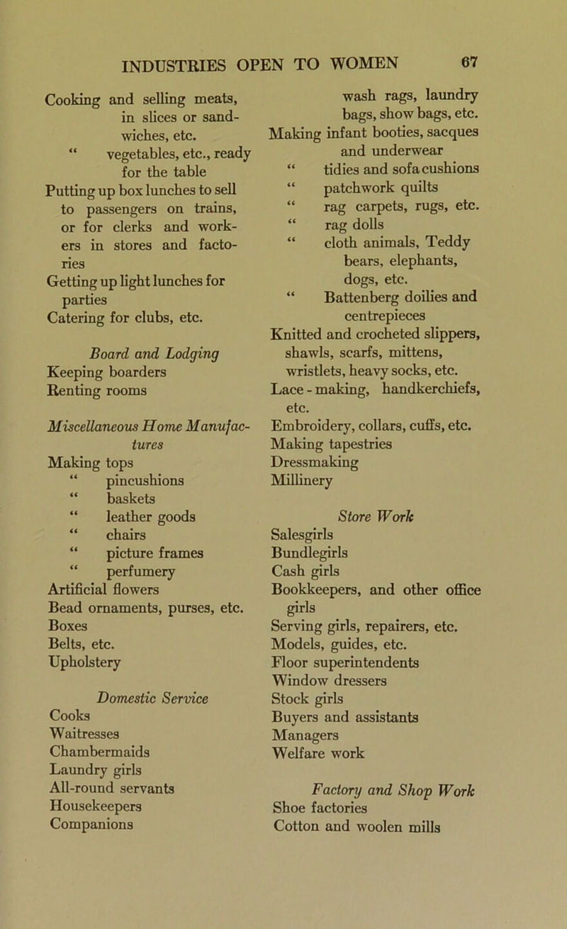 INDUSTRIES OPEN TO WOMEN Cooking and selling meats, in slices or sand- wiches, etc. vegetables, etc., ready for the table Putting up box lunches to sell to passengers on trains, or for clerks and work- ers in stores and facto- ries Getting up light lunches for parties Catering for clubs, etc. Board and Lodging Keeping boarders Renting rooms Miscellaneous Home Manufac- tures Making tops pincushions baskets leather goods chairs picture frames perfumery Artificial flowers Bead ornaments, purses, etc. Boxes Belts, etc. Upholstery Domestic Service Cooks Waitresses Chambermaids Laundry girls All-round servants Housekeepers Companions wash rags, laundry bags, show bags, etc. Making infant booties, sacques and underwear “ tidies and sofa cushions “ patchwork quilts “ rag carpets, rugs, etc. “ rag dolls “ cloth animals, Teddy bears, elephants, dogs, etc. “ Battenberg doilies and centrepieces Knitted and crocheted slippers, shawls, scarfs, mittens, wristlets, heavy socks, etc. Lace - making, handkerchiefs, etc. Embroidery, collars, cuffs, etc. Making tapestries Dressmaking Millinery Store Work Salesgirls Bundlegirls Cash girls Bookkeepers, and other office girls Serving girls, repairers, etc. Models, guides, etc. Floor superintendents Window dressers Stock girls Buyers and assistants Managers Welfare work Factory and Shop Work Shoe factories Cotton and woolen mills