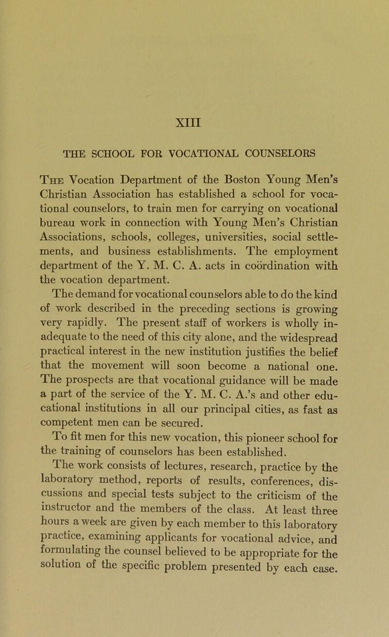 THE SCHOOL FOR VOCATIONAL COUNSELORS The Vocation Department of the Boston Young Men’s Christian Association has established a school for voca- tional counselors, to train men for carrying on vocational bureau work in connection with Young Men’s Christian Associations, schools, colleges, universities, social settle- ments, and business establishments. The employment department of the Y. M. C. A. acts in coordination with the vocation department. The demand for vocational counselors able to do the kind of work described in the preceding sections is growing very rapidly. The present staff of workers is wholly in- adequate to the need of this city alone, and the widespread practical interest in the new institution justifies the belief that the movement will soon become a national one. The prospects are that vocational guidance will be made a part of the service of the Y. M. C. A.’s and other edu- cational institutions in all our principal cities, as fast as competent men can be secured. To fit men for this new vocation, this pioneer school for the training of counselors has been established. The work consists of lectures, research, practice by the laboratory method, reports of results, conferences, dis- cussions and special tests subject to the criticism of the instructor and the members of the class. At least three hours a week are given by each member to this laboratory practice, examining applicants for vocational advice, and formulating the counsel believed to be appropriate for the solution of the specific problem presented by each case.