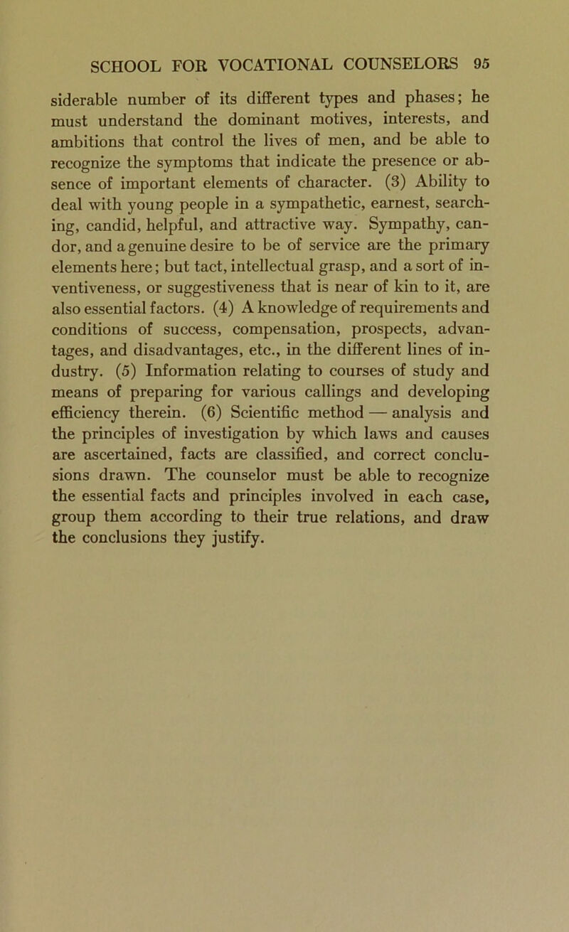 siderable number of its different types and phases; he must understand the dominant motives, interests, and ambitions that control the lives of men, and be able to recognize the symptoms that indicate the presence or ab- sence of important elements of character. (3) Ability to deal with young people in a sympathetic, earnest, search- ing, candid, helpful, and attractive way. Sympathy, can- dor, and a genuine desire to be of service are the primary elements here; but tact, intellectual grasp, and a sort of in- ventiveness, or suggestiveness that is near of kin to it, are also essential factors. (4) A knowledge of requirements and conditions of success, compensation, prospects, advan- tages, and disadvantages, etc., in the different lines of in- dustry. (5) Information relating to courses of study and means of preparing for various callings and developing efficiency therein. (6) Scientific method — analysis and the principles of investigation by which laws and causes are ascertained, facts are classified, and correct conclu- sions drawn. The counselor must be able to recognize the essential facts and principles involved in each case, group them according to their true relations, and draw the conclusions they justify.