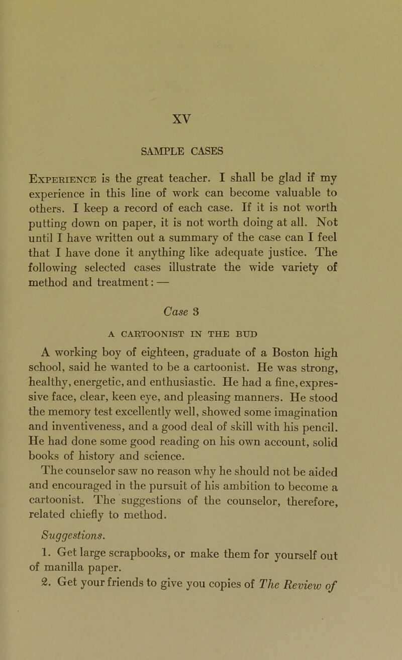 XV SAMPLE CASES Experience is the great teacher. I shall be glad if my experience in this line of work can become valuable to others. I keep a record of each case. If it is not worth putting down on paper, it is not worth doing at all. Not until I have written out a summary of the case can I feel that I have done it anything like adequate justice. The following selected cases illustrate the wide variety of method and treatment: — Case 3 A CARTOONIST IN THE BUD A working boy of eighteen, graduate of a Boston high school, said he wanted to be a cartoonist. He was strong, healthy, energetic, and enthusiastic. He had a fine, expres- sive face, clear, keen eye, and pleasing manners. He stood the memory test excellently well, showed some imagination and inventiveness, and a good deal of skill with his pencil. He had done some good reading on his own account, solid books of history and science. The counselor saw no reason why he should not be aided and encouraged in the pursuit of his ambition to become a cartoonist. The suggestions of the counselor, therefore, related chiefly to method. Suggestions. 1. Get large scrapbooks, or make them for yourself out of manilla paper. 2. Get your friends to give you copies of The Review of