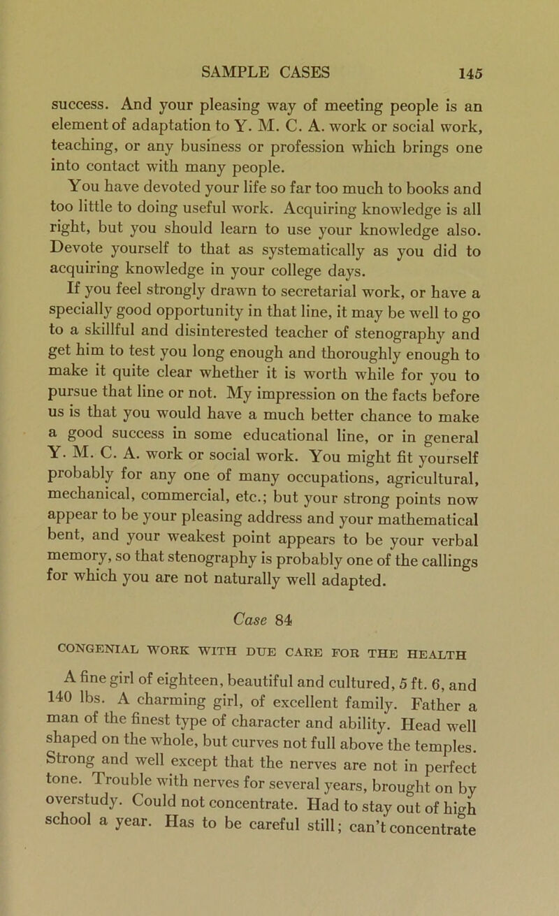 success. And your pleasing way of meeting people is an element of adaptation to Y. M. C. A. work or social work, teaching, or any business or profession which brings one into contact with many people. You have devoted your life so far too much to books and too little to doing useful work. Acquiring knowledge is all right, but you should learn to use your knowledge also. Devote yourself to that as systematically as you did to acquiring knowledge in your college days. If you feel strongly drawn to secretarial work, or have a specially good opportunity in that line, it may be well to go to a skillful and disinterested teacher of stenography and get him to test you long enough and thoroughly enough to make it quite clear whether it is worth while for you to pursue that line or not. My impression on the facts before us is that you would have a much better chance to make a good success in some educational line, or in general Y. M. C. A. work or social work. You might fit yourself probably for any one of many occupations, agricultural, mechanical, commercial, etc.; but your strong points now appear to be your pleasing address and your mathematical bent, and your weakest point appears to be your verbal memory, so that stenography is probably one of the callings for which you are not naturally well adapted. Case 84 CONGENIAL WORK WITH DUE CARE FOR THE HEALTH A fine girl of eighteen, beautiful and cultured, 5 ft. 6, and 140 lbs. A charming girl, of excellent family. Father a man of the finest type of character and ability. Head well shaped on the whole, but curves not full above the temples. Strong and well except that the nerves are not in perfect tone. Trouble with nerves for several years, brought on by overstudy. Could not concentrate. Had to stay out of hioF school a year. Has to be careful still; can’t concentrate