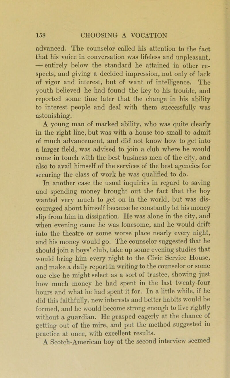 advanced. The counselor called his attention to the fact that his voice in conversation was lifeless and unpleasant, — entirely below the standard he attained in other re- spects, and giving a decided impression, not only of lack of vigor and interest, but of want of intelligence. The youth believed he had found the key to his trouble, and reported some time later that the change in his ability to interest people and deal with them successfully was astonishing. A young man of marked ability, who was quite clearly in the right line, but was with a house too small to admit of much advancement, and did not know how to get into a larger field, was advised to join a club where he would come in touch with the best business men of the city, and also to avail himself of the services of the best agencies for securing the class of work he was qualified to do. In another case the usual inquiries in regard to saving and spending money brought out the fact that the boy wanted very much to get on in the world, but was dis- couraged about himself because he constantly let his money slip from him in dissipation. He was alone in the city, and when evening came he was lonesome, and he would drift into the theatre or some worse place nearly every night, and his money would go. The counselor suggested that he should join a boys’ club, take up some evening studies that would bring him every night to the Civic Service House, and make a daily report in writing to the counselor or some one else he might select as a sort of trustee, showing just how much money he had spent in the last twenty-four hours and what he had spent it for. In a little while, if he did this faithfully, new interests and better habits would be formed, and he would become strong enough to live rightly without a guardian. He grasped eagerly at the chance of getting out of the mire, and put the method suggested in practice at once, with excellent results. A Scotch-American boy at the second interview seemed