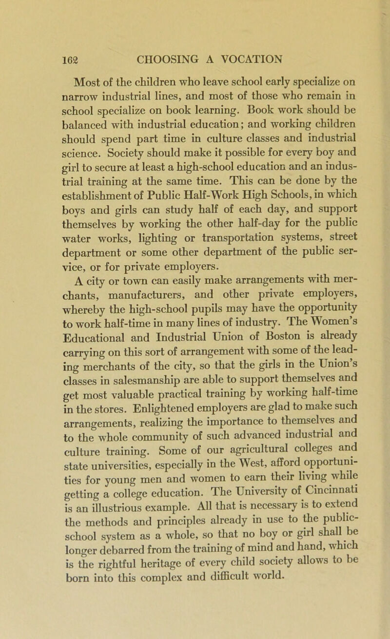 Most of the children who leave school early specialize on narrow industrial lines, and most of those who remain in school specialize on book learning. Book work should be balanced with industrial education; and working children should spend part time in culture classes and industrial science. Society should make it possible for every boy and girl to secure at least a high-school education and an indus- trial training at the same time. This can be done by the establishment of Public Half-Work High Schools, in which boys and girls can study half of each day, and support themselves by working the other half-day for the public water works, lighting or transportation systems, street department or some other department of the public ser- vice, or for private employers. A city or town can easily make arrangements with mer- chants, manufacturers, and other private employers, whereby the high-school pupils may have the opportunity to work half-time in many lines of industry. The Women’s Educational and Industrial Union of Boston is already carrying on this sort of arrangement with some of the lead- ing merchants of the city, so that the girls in the Union s classes in salesmanship are able to support themselves and get most valuable practical training by working half-time in the stores. Enlightened employers are glad to make such arrangements, realizing the importance to themselves and to the whole community of such advanced industrial and culture training. Some of our agricultural colleges and state universities, especially in the West, afford opportuni- ties for young men and women to earn their living while getting a college education. The University of Cincinnati is an illustrious example. All that is necessary is to extend the methods and principles already in use to the public- school system as a whole, so that no boy or girl shall be longer debarred from the training of mind and hand, which is the rightful heritage of every child society allows to be born into this complex and difficult world.