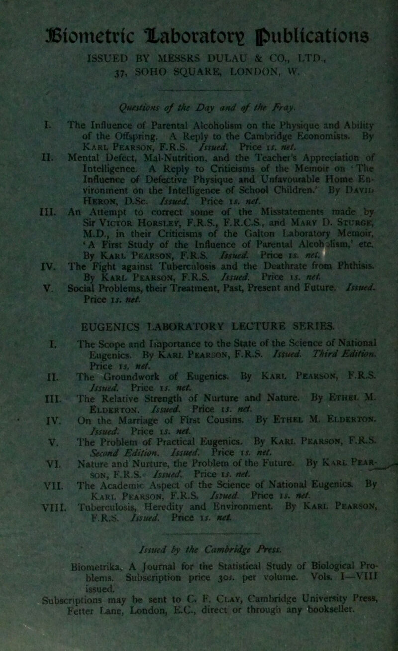 Biometric laboratory publications ISSUED BY MESSRS DULAU & CO., LTD., 37, SOHO SQUARE, LONDON, W. Questions of the Day and of the Fray, I. The Influence of Parental Alcoholism on the Physique and Ability of the Offspring. A Reply to the Cambridge Economists. By Karl Pearson, F.R.S. Issued. Price is. net. II. Mental Defect, Mal-Nutrition, and the Teacher s Appreciation of Intelligence. A Reply to Criticisms of the Memoir on ‘ The Influence of Defective Physique and Unfavourable Horne En- vironment on the Intelligence of School Children/ By David Heron, D.Sc. Issued. Price if. net. III. An Attempt to correct some of the Misstatements made by Sir Victor Horslev, F.R.S., F.R.C.S., and Marv D. Sturge, M.D., in their Criticisms of the Gallon Laboratory Memoir, ‘A First Study of the Influence of Parental Alcoholism,’ etc. By Karl Pearson, F.R.S. Issued. Price r*. net. IV. The Fight against Tuberculosis and the Deathrate from Phthisis. By Karl Pearson, F.R.S. Issued. Price is. net. V. Social Problems, their Treatment, Past, Present and Future. Issued. Price is. net. EUGENICS LABORATORY LECTURE SERIES. I. The Scope and Importance to the State of the Science of National Eugenics. By Karl Pearson, F.R.S. Issued. Third Edition. Price is. net. II. The Groundwork of Eugenics. By Karl Pearson, F.R.S. Issued. Price is. net. III. The Relative Strength of Nurture and Nature. By Ethel M. Elderton. Issued. Price is. net. IV. On the Marriage of First Cousins. By Ethel M. Elderton. Issued. Price is. net. V. The Problem of Practical Eugenics. By Karl Pearson, F.R.S. Second Edition. Issued. Price is. net. VI. Nature and Nurture, the Problem of the Future. By Karl Pear-^ son, F.R.S. Issued. Price if. net. VII. The Academic Aspect of the Science of National Eugenics. By Karl Pearson, F.R.S. Issued. Price is. net. VIII. Tuberculosis, Heredity and Environment. By Karl Pearson, F.R.S. Issued. Price if. net. Issued by the Cambridge Press. Biometrika, A Journal for the Statistical Study of Biological Pro- blems. Subscription price 30s. per volume. VoU. I—VIII issued. Subscriptions may be sent to C. F. Clay, Cambridge University Press, Fetter !>ane, London, K.C., direct or through any bookseller.