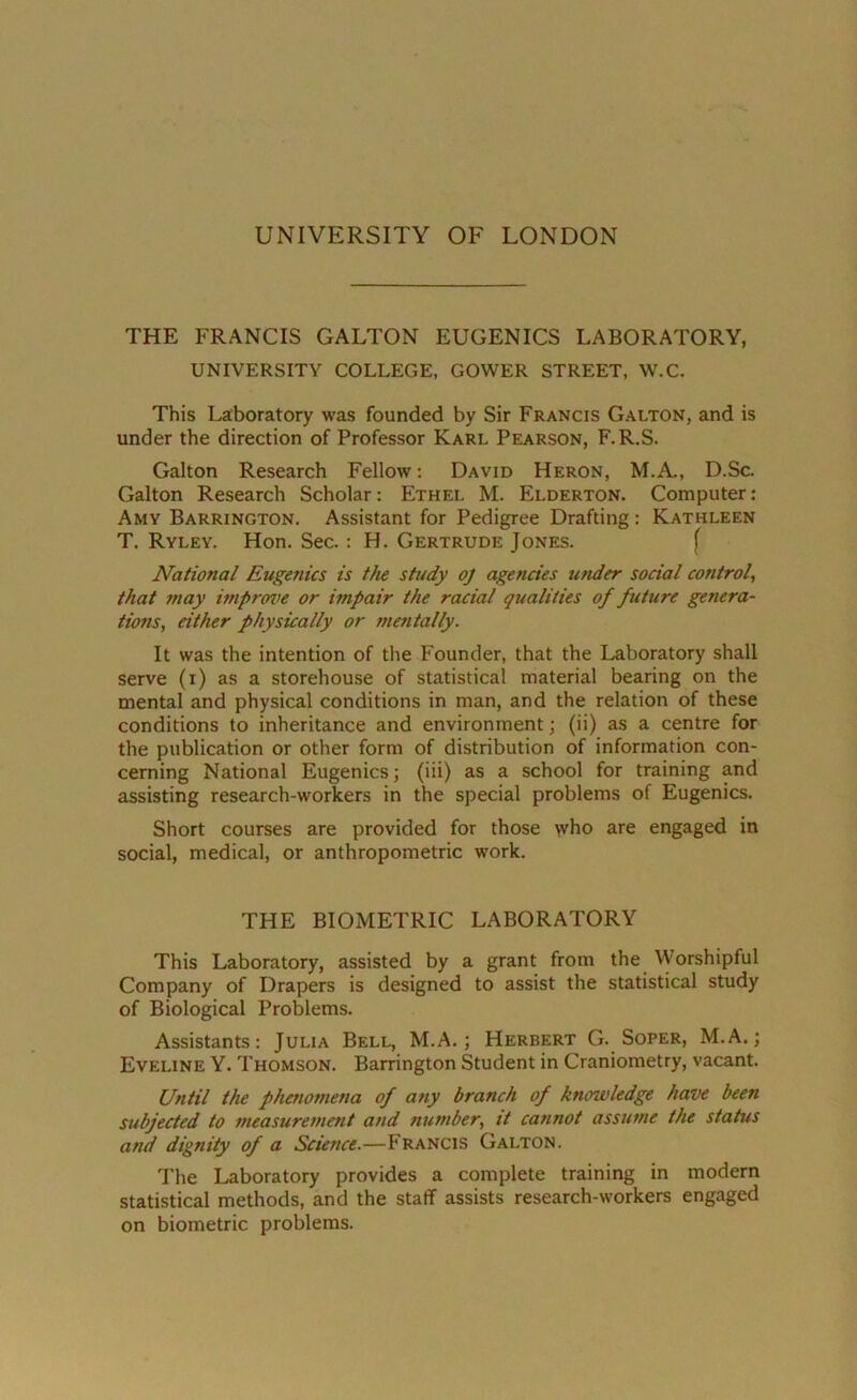 THE FRANCIS GALTON EUGENICS LABORATORY, UNIVERSITY COLLEGE, GOWER STREET, W.C. This Laboratory was founded by Sir Francis Galton, and is under the direction of Professor Karl Pearson, F.R.S. Galton Research Fellow: David Heron, M.A., D.Sc. Galton Research Scholar: Ethel M. Elderton. Computer: Amy Barrington. Assistant for Pedigree Drafting: Kathleen T. Ryley. Hon. Sec.: H. Gertrude Jones. National Eugenics is the study oj agencies under social control, that may improve or impair the racial qualities of future genera- tions, either physically or mentally. It was the intention of the Founder, that the Laboratory shall serve (i) as a storehouse of statistical material bearing on the mental and physical conditions in man, and the relation of these conditions to inheritance and environment; (ii) as a centre for the publication or other form of distribution of information con- cerning National Eugenics; (iii) as a school for training and assisting research-workers in the special problems of Eugenics. Short courses are provided for those who are engaged in social, medical, or anthropometric work. THE BIOMETRIC LABORATORY This Laboratory, assisted by a grant from the Worshipful Company of Drapers is designed to assist the statistical study of Biological Problems. Assistants: Julia Bell, M.A.; Herbert G. Soper, M.A.; Eveline Y. Thomson. Barrington Student in Craniometry, vacant. Until the phenomena of any branch of knowledge have been subjected to measurement and number, it cannot assume the status and dignity of a Science.—Francis Galton. The Laboratory provides a complete training in modern statistical methods, and the staff assists research-workers engaged on biometric problems.