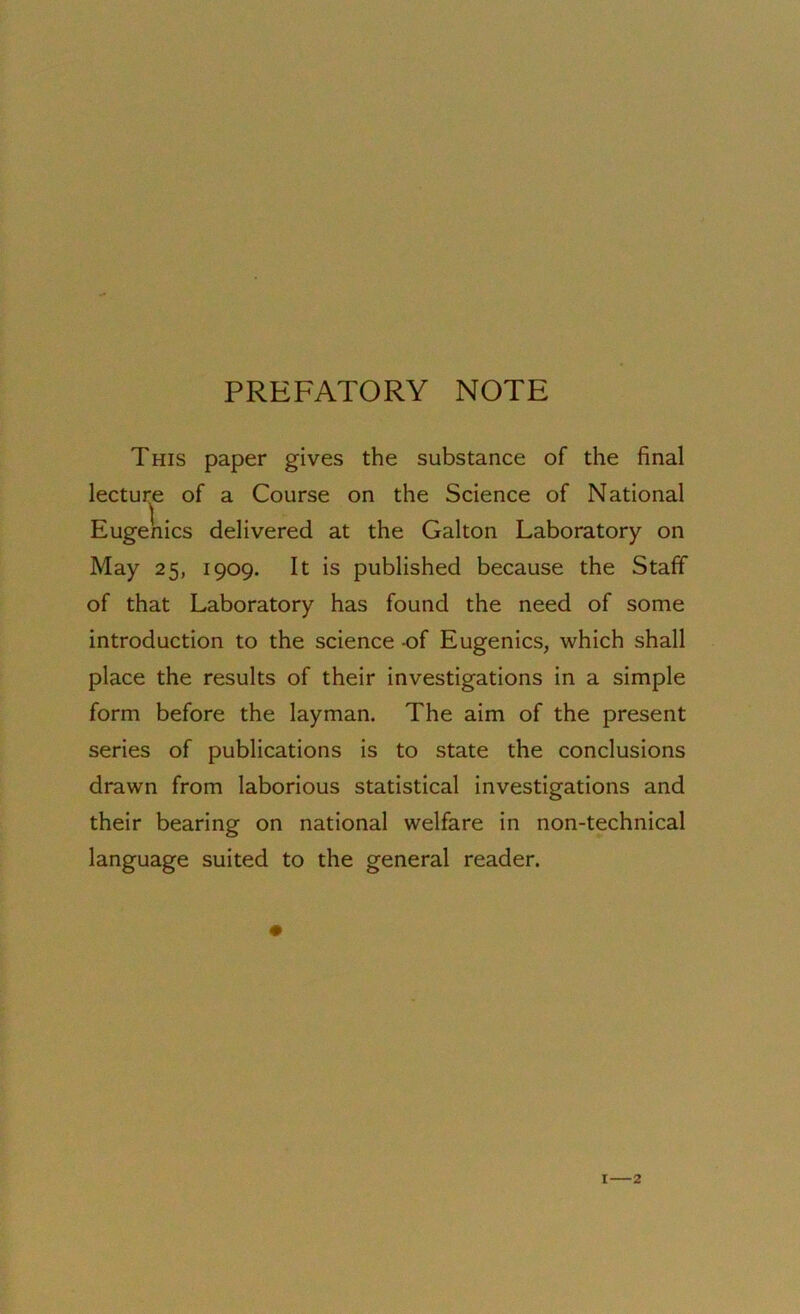 PREFATORY NOTE This paper gives the substance of the final lecture of a Course on the Science of National Eugenics delivered at the Galton Laboratory on May 25, 1909. It is published because the Staff of that Laboratory has found the need of some introduction to the science of Eugenics, which shall place the results of their investigations in a simple form before the layman. The aim of the present series of publications is to state the conclusions drawn from laborious statistical investigations and their bearing on national welfare in non-technical language suited to the general reader.