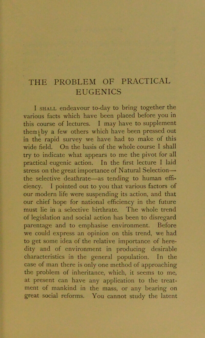 THE PROBLEM OF PRACTICAL EUGENICS I shall endeavour to-day to bring together the various facts which have been placed before you in this course of lectures. I may have to supplement them j by a few others which have been pressed out in the rapid survey we have had to make of this wide field. On the basis of the whole course I shall try to indicate what appears to me the pivot for all practical eugenic action. In the first lecture I laid stress on the great importance of Natural Selection— the selective deathrate—as tending to human effi- ciency. I pointed out to you that various factors of our modern life were suspending its action, and that our chief hope for national efficiency in the future must lie in a selective birthrate. The whole trend of legislation and social action has been to disregard parentage and to emphasise environment. Before we could express an opinion on this trend, we had to get some idea of the relative importance of here- dity and of environment in producing desirable characteristics in the general population. In the case of man there is only one method of approaching the problem of inheritance, which, it seems to me, at present can have any application to the treat- ment of mankind in the mass, or any bearing on great social reforms. You cannot study the latent