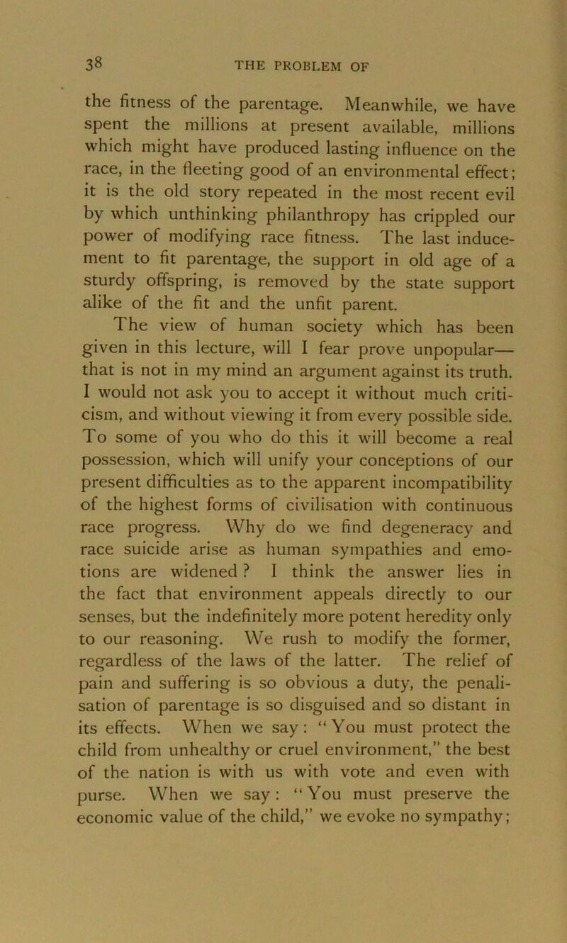the fitness of the parentage. Meanwhile, we have spent the millions at present available, millions which might have produced lasting influence on the race, in the fleeting good of an environmental effect; it is the old story repeated in the most recent evil by which unthinking philanthropy has crippled our power of modifying race fitness. The last induce- ment to fit parentage, the support in old age of a sturdy offspring, is removed by the state support alike of the fit and the unfit parent. The view of human society which has been given in this lecture, will I fear prove unpopular— that is not in my mind an argument against its truth. I would not ask you to accept it without much criti- cism, and without viewing it from every possible side. To some of you who do this it will become a real possession, which will unify your conceptions of our present difficulties as to the apparent incompatibility of the highest forms of civilisation with continuous race progress. Why do we find degeneracy and race suicide arise as human sympathies and emo- tions are widened ? I think the answer lies in the fact that environment appeals directly to our senses, but the indefinitely more potent heredity only to our reasoning. We rush to modify the former, regardless of the laws of the latter. The relief of pain and suffering is so obvious a duty, the penali- sation of parentage is so disguised and so distant in its effects. When we say: “You must protect the child from unhealthy or cruel environment,” the best of the nation is with us with vote and even with purse. When we say: “You must preserve the economic value of the child,” we evoke no sympathy;