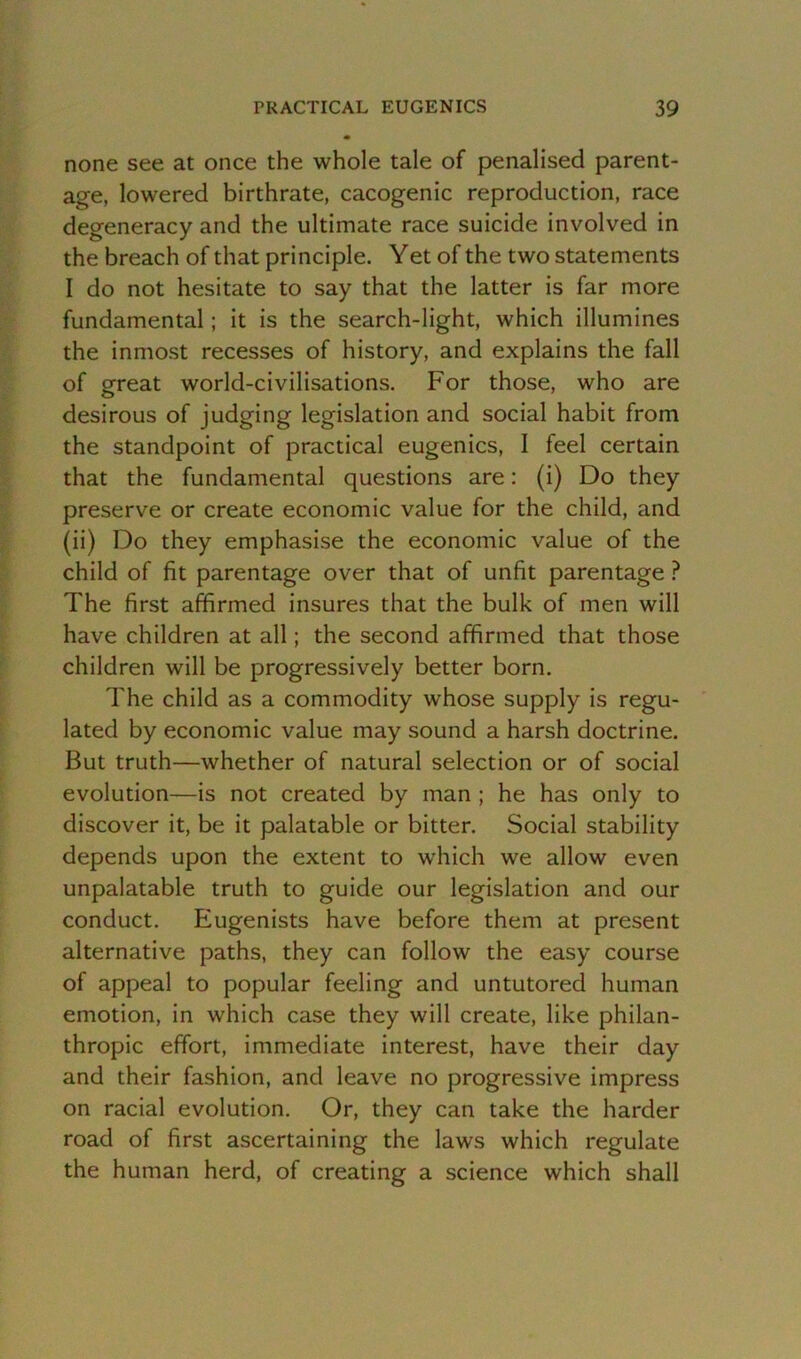 none see at once the whole tale of penalised parent- age, lowered birthrate, cacogenic reproduction, race degeneracy and the ultimate race suicide involved in the breach of that principle. Yet of the two statements I do not hesitate to say that the latter is far more fundamental; it is the search-light, which illumines the inmost recesses of history, and explains the fall of great world-civilisations. For those, who are desirous of judging legislation and social habit from the standpoint of practical eugenics, 1 feel certain that the fundamental questions are: (i) Do they preserve or create economic value for the child, and (ii) Do they emphasise the economic value of the child of fit parentage over that of unfit parentage ? The first affirmed insures that the bulk of men will have children at all; the second affirmed that those children will be progressively better born. The child as a commodity whose supply is regu- lated by economic value may sound a harsh doctrine. But truth—whether of natural selection or of social evolution—is not created by man ; he has only to discover it, be it palatable or bitter. Social stability depends upon the extent to which we allow even unpalatable truth to guide our legislation and our conduct. Eugenists have before them at present alternative paths, they can follow the easy course of appeal to popular feeling and untutored human emotion, in which case they will create, like philan- thropic effort, immediate interest, have their day and their fashion, and leave no progressive impress on racial evolution. Or, they can take the harder road of first ascertaining the laws which regulate the human herd, of creating a science which shall