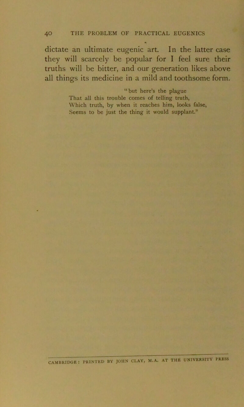 dictate an ultimate eugenic art. In the latter case they will scarcely be popular for I feel sure their truths will be bitter, and our generation likes above all things its medicine in a mild and toothsome form. “but here’s the plague That all this trouble comes of telling truth, Which truth, by when it reaches him, looks false, Seems to be just the thing it would supplant.” CAMBRIDGE : PRINTED BY JOHN CLAY, M.A. AT THE UNIVERSITY PRESS