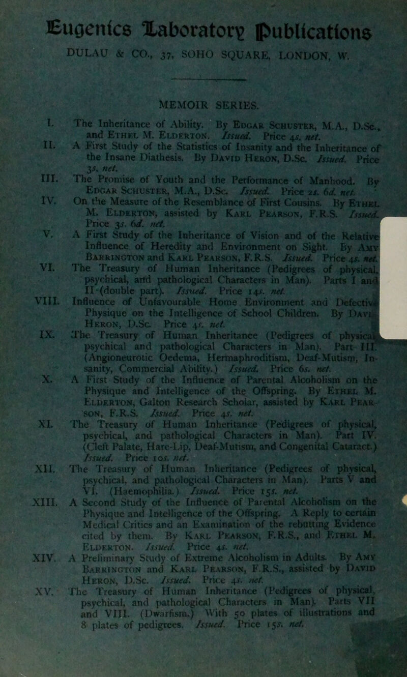 Eugenics laboratory; publications DULAU & CO., 37, SOHO SQUARE, LONDON, W. MEMOIR SERIES. I. The Inheritance of Ability. By Edgar Schuster, M.A., D.Sc., and Ethel M. Elderton. Issued. Price 4s. net. II. A First Study of the Statistics of Insanity and the Inheritance of the Insane Diathesis. By David Heron, D.Sc. Issued. Price 3s. net. III. The Promise of Youth and the Performance of Manhood. By Edgar Schuster, M.A., D.Sc. Issued. Price is. 6d. net. IV. On the Measure of the Resemblance of First Cousins. By Ethkl M. Elderton, assisted by Karl Pearson, F.R.S. Issued. Price y. 6d. net. V. A First Study of the Inheritance of Vision and of the Relative Influence of Heredity anti Environment on Sight. By Amy Barrington and Karl Pearson, F.R.S. Issued. Price 4s. net. VI. The Treasury of Human Inheritance (Pedigrees of physical. psychical, and pathological Characters in Man). Parts I and IT (double part). Issued. Price 14s. net. VIII. Influence of Unfavourable Home Environment and Defective Physique on the Intelligence of School Children. By Davl Heron, D.Sc Price 4s. net. IX. .The Treasury of Human Inheritance (Pedigrees of physical. psychical and pathological Characters in Man). Part III. (Angioneurotic Oedema, Hermaphroditism, Deaf-Mutism, In sanity, Commercial Ability.) Issued. Price 6s. net. X. A First Study of the Influence of Parental Alcoholism on the Physique and Intelligence of the Offspring. By Ethel M. Elderton, Galton Research Scholar, assisted by Karl Pear- son, F.R.S. Issued. Price 4*. net. XI. The Treasury of Human Inheritance (Pedigrees of physical, psychical, and pathological Characters in Man). Part IV. (Cleft Palate, Hare-Lip, Deaf-Mutism, and Congenital Cataract.) Issued. Price ror. net. XII. The Treasury of Human Inheritance (Pedigrees of physical, psychical, and pathological Characters in Man). Parts V and VI. (Haemophilia.) Issued. Price 15L net. XIII. A Second Study of the Influence of Parental Alcoholism on the Physique and Intelligence of the Offspring. A Reply to certain Medical Critics and an Examination of the rebutting Evidence cited by them. By Karl Pearson, F.R.S., and Ethel M. Elderton. Issued. Price 4c net. XIV. A Preliminary Study of Extreme Alcoholism in Adults. By Amy Barrington and Karl Pearson, F.R.S., assisted by David Heron, D.Sc. Issued. Price 4s. net. XV. The Treasury of Human Inheritance (Pedigrees of physical, psychical, and pathological Characters in Man), Parts VII and VIII. (Dwarfism.) With 50 plates of illustrations and 8 plates of pedigrees. Issued. Price 15-f. net.