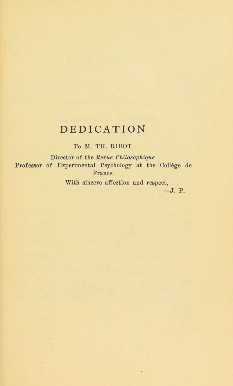 DEDICATION To M. TH. EIBOT Director of the Revue Philosophique Professor of Experimental Psychology at the College de France With sincere affection and respect, J. P.