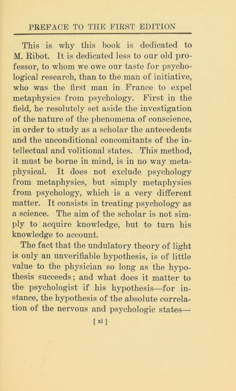 This is why this book is dedicated to M. Ribot. It is dedicated less to our old pro- fessor, to whom we owe our taste for psycho- logical research, than to the man of initiative, who was the first man in France to expel metaphysics from psychology. First in the field, he resolutely set aside the investigation of the nature of the phenomena of conscience, in order to study as a scholar the antecedents and the unconditional concomitants of the in- tellectual and volitional states. This method, it must be borne in mind, is in no way meta- physical. It does not exclude psychology from metaphysics, but simply metaphysics from psychology, which is a very different matter. It consists in treating psychology as a science. The aim of the scholar is not sim- ply to acquire knowledge, but to turn his knowledge to account. The fact that the undulatory theory of light is only an unverifiable hypothesis, is of little value to the physician so long as the hypo- thesis succeeds; and what does it matter to the psychologist if his hypothesis—for in- stance, the hypothesis of the absolute correla- tion of the nervous and psychologic states— [xil