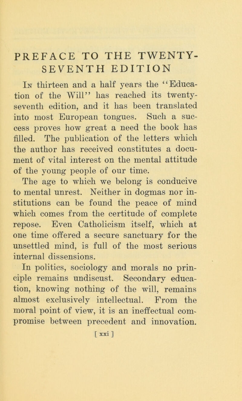 PREFACE TO THE TWENTY- SEVENTH EDITION In thirteen and a half years the “ Educa- tion of the Will” has reached its twenty- seventh edition, and it has been translated into most European tongues. Such a suc- cess proves how great a need the book has tilled. The publication of the letters which the author has received constitutes a docu- ment of vital interest on the mental attitude of the young people of our time. The age to which we belong is conducive to mental unrest. Neither in dogmas nor in- stitutions can be found the peace of mind which comes from the certitude of complete repose. Even Catholicism itself, which at one time offered a secure sanctuary for the unsettled mind, is full of the most serious internal dissensions. In politics, sociology and morals no prin- ciple remains undiscust. Secondary educa- tion, knowing nothing of the will, remains almost exclusively intellectual. From the moral point of view, it is an ineffectual com- promise between precedent and innovation. [xxi 1