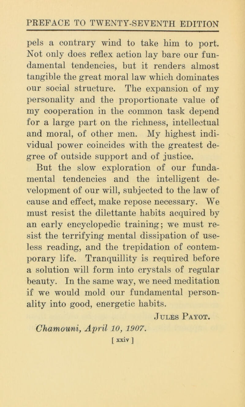 pels a contrary wind to take him to port. Not only does reflex action lay bare our fun- damental tendencies, but it renders almost tangible tlie great moral law which dominates our social structure. The expansion of my personality and the proportionate value of my cooperation in the common task depend for a large part on the richness, intellectual and moral, of other men. My highest indi- vidual power coincides with the greatest de- gree of outside support and of justice. But the slow exploration of our funda- mental tendencies and the intelligent de- velopment of our will, subjected to the law of cause and effect, make repose necessary. We must resist the dilettante habits acquired by an early encyclopedic training; we must re- sist the terrifying mental dissipation of use- less reading, and the trepidation of contem- porary life. Tranquillity is required before a solution will form into crystals of regular beauty. In the same way, we need meditation if we would mold our fundamental person- ality into good, energetic habits. Jules Payot. Chamouni, April 10, 1907. [ xxiv ]