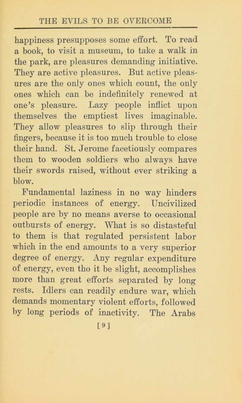 happiness presupposes some effort. To read a book, to visit a museum, to take a walk in the park, are pleasures demanding initiative. They are active pleasures. But active pleas- ures are the only ones which count, the only ones which can be indefinitely renewed at one’s pleasure. Lazy people inflict upon themselves the emptiest lives imaginable. They allow pleasures to slip through their fingers, because it is too much trouble to close their hand. St. Jerome facetiously compares them to wooden soldiers who always have their swords raised, without ever striking a blow. Fundamental laziness in no way hinders periodic instances of energy. Uncivilized people are by no means averse to occasional outbursts of energy. What is so distasteful to them is that regulated persistent labor which in the end amounts to a very superior degree of energy. Any regular expenditure of energy, even tho it be slight, accomplishes more than great efforts separated by long rests. Idlers can readily endure war, which demands momentary violent efforts, followed by long periods of inactivity. The Arabs [9]