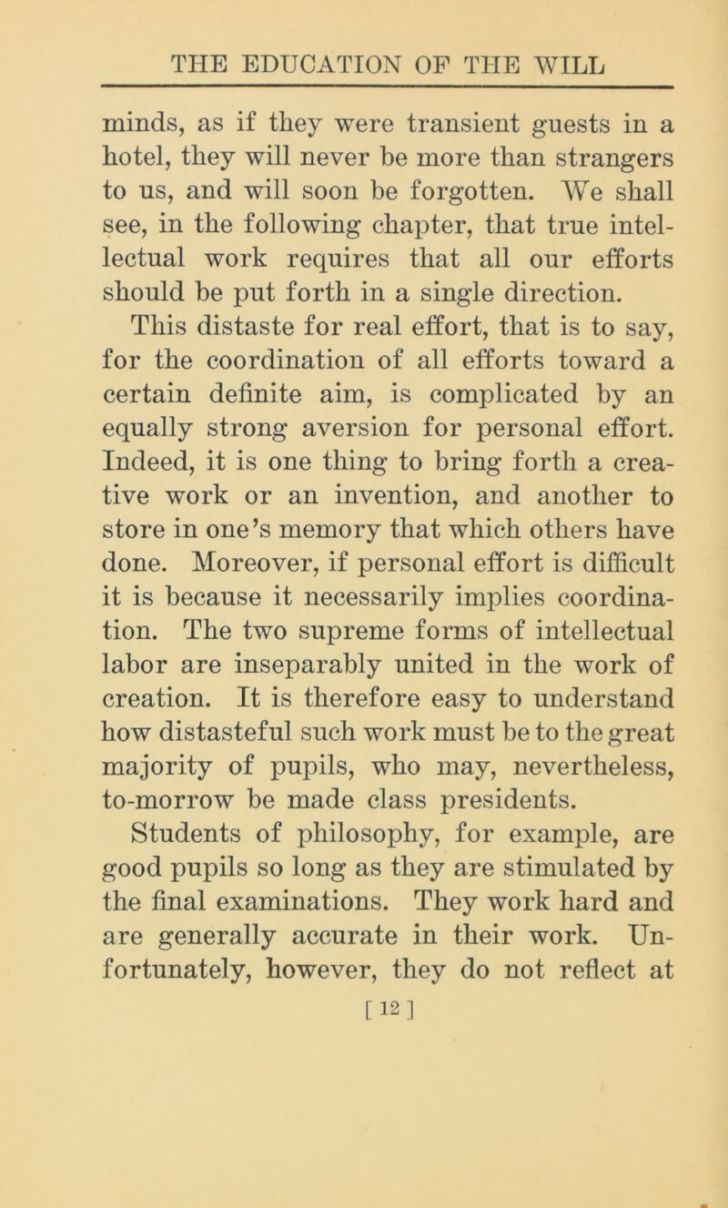minds, as if they were transient guests in a hotel, they will never be more than strangers to us, and will soon be forgotten. We shall see, in the following chapter, that true intel- lectual work requires that all our efforts should be put forth in a single direction. This distaste for real effort, that is to say, for the coordination of all efforts toward a certain definite aim, is complicated by an equally strong aversion for personal effort. Indeed, it is one thing to bring forth a crea- tive work or an invention, and another to store in one’s memory that which others have done. Moreover, if personal effort is difficult it is because it necessarily implies coordina- tion. The two supreme forms of intellectual labor are inseparably united in the work of creation. It is therefore easy to understand how distasteful such work must be to the great majority of pupils, who may, nevertheless, to-morrow be made class presidents. Students of philosophy, for example, are good pupils so long as they are stimulated by the final examinations. They work hard and are generally accurate in their work. Un- fortunately, however, they do not reflect at [12]