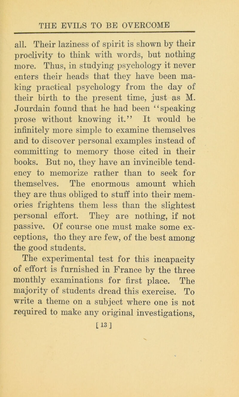 all. Their laziness of spirit is shown by their proclivity to think with words, but nothing more. Thus, in studying psychology it never enters their heads that they have been ma- king practical psychology from the day of their birth to the present time, just as M. Jourdain found that he had been “ speaking prose without knowing it.” It would be infinitely more simple to examine themselves and to discover personal examples instead of committing to memory those cited in their books. But no, they have an invincible tend- ency to memorize rather than to seek for themselves. The enormous amount which they are thus obliged to stuff into their mem- ories frightens them less than the slightest personal effort. They are nothing, if not passive. Of course one must make some ex- ceptions, tho they are few, of the best among the good students. The experimental test for this incapacity of effort is furnished in France by the three monthly examinations for first place. The majority of students dread this exercise. To write a theme on a subject where one is not required to make any original investigations, [13]