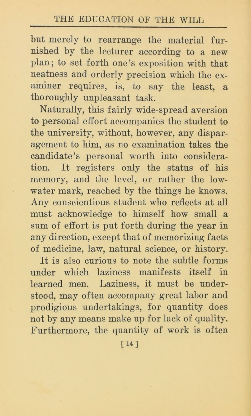 but merely to rearrange the material fur- nished by the lecturer according to a new plan; to set forth one’s exposition with that neatness and orderly precision which the ex- aminer requires, is, to say the least, a thoroughly unpleasant task. Naturally, this fairly wide-spread aversion to personal effort accompanies the student to the university, without, however, any dispar- agement to him, as no examination takes the candidate’s personal worth into considera- tion. It registers only the status of his memory, and the level, or rather the low- water mark, reached by the things he knows. Any conscientious student who reflects at all must acknowledge to himself how small a sum of effort is put forth during the year in any direction, except that of memorizing facts of medicine, law, natural science, or history. It is also curious to note the subtle forms under which laziness manifests itself in learned men. Laziness, it must be under- stood, may often accompany great labor and prodigious undertakings, for quantity does not by any means make up for lack of quality. Furthermore, the quantity of work is often [14]