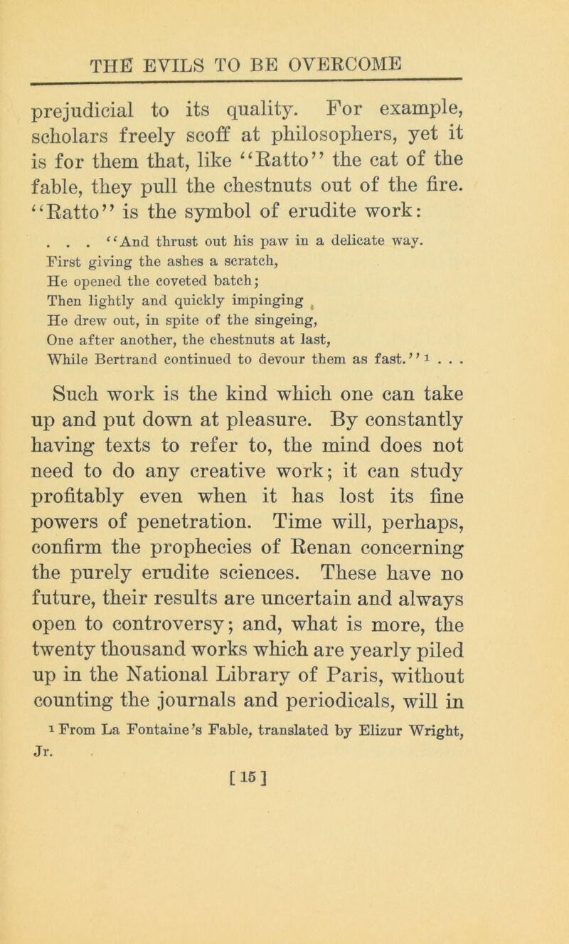 prejudicial to its quality. For example, scholars freely scoff at philosophers, yet it is for them that, like “Ratio” the cat of the fable, they pull the chestnuts out of the fire. “Ratto” is the symbol of erudite work: . . . “And thrust out his paw in a delicate way. First giving the ashes a scratch, He opened the coveted batch; Then lightly and quickly impinging He drew out, in spite of the singeing, One after another, the chestnuts at last, While Bertrand continued to devour them as fast. ’; 1 . . . Such work is the kind which one can take up and put down at pleasure. By constantly having texts to refer to, the mind does not need to do any creative work; it can study profitably even when it has lost its fine powers of penetration. Time will, perhaps, confirm the prophecies of Renan concerning the purely erudite sciences. These have no future, their results are uncertain and always open to controversy; and, what is more, the twenty thousand works which are yearly piled up in the National Library of Paris, without counting the journals and periodicals, will in i From La Fontaine’s Fable, translated by Elizur Wright, Jr. [15]