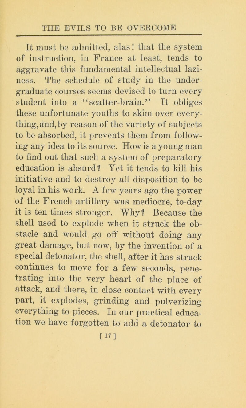 It must be admitted, alas! that the system of instruction, in France at least, tends to aggravate this fundamental intellectual lazi- ness. The schedule of study in the under- graduate courses seems devised to turn every student into a 4 ‘ scatter-brain. ” It obliges these unfortunate youths to skim over every- thing, and, by reason of the variety of subjects to be absorbed, it prevents them from follow- ing any idea to its source. How is a young man to find out that such a system of preparatory education is absurd ? Yet it tends to kill his initiative and to destroy all disposition to be loyal in his work. A few years ago the power of the French artillery was mediocre, to-day it is ten times stronger. Why? Because the shell used to explode when it struck the ob- stacle and would go off without doing any great damage, but now, by the invention of a special detonator, the shell, after it has struck continues to move for a few seconds, pene- trating into the very heart of the place of attack, and there, in close contact with every part, it explodes, grinding and pulverizing everything to pieces. In our practical educa- tion we have forgotten to add a detonator to [17]