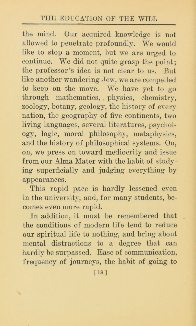 the mind. Our acquired knowledge is not allowed to penetrate profoundly. We would like to stop a moment, but we are urged to continue. We did not quite grasp the point; the professor’s idea is not clear to us. But like another wandering Jew, we are compelled to keep on the move. We have yet to go through mathematics, . physics, chemistry, zoology, botany, geology, the history of every nation, the geography of five continents, two living languages, several literatures, psychol- ogy, logic, moral philosophy, metaphysics, and the history of philosophical systems. On, on, we press on toward mediocrity and issue from our Alma Mater with the habit of study- ing superficially and judging everything by appearances. This rapid pace is hardly lessened even in the university, and, for many students, be- comes even more rapid. In addition, it must be remembered that the conditions of modern life tend to reduce our spiritual life to nothing, and bring about mental distractions to a degree that can hardly be surpassed. Ease of communication, frequency of journeys, the habit of going to [18]