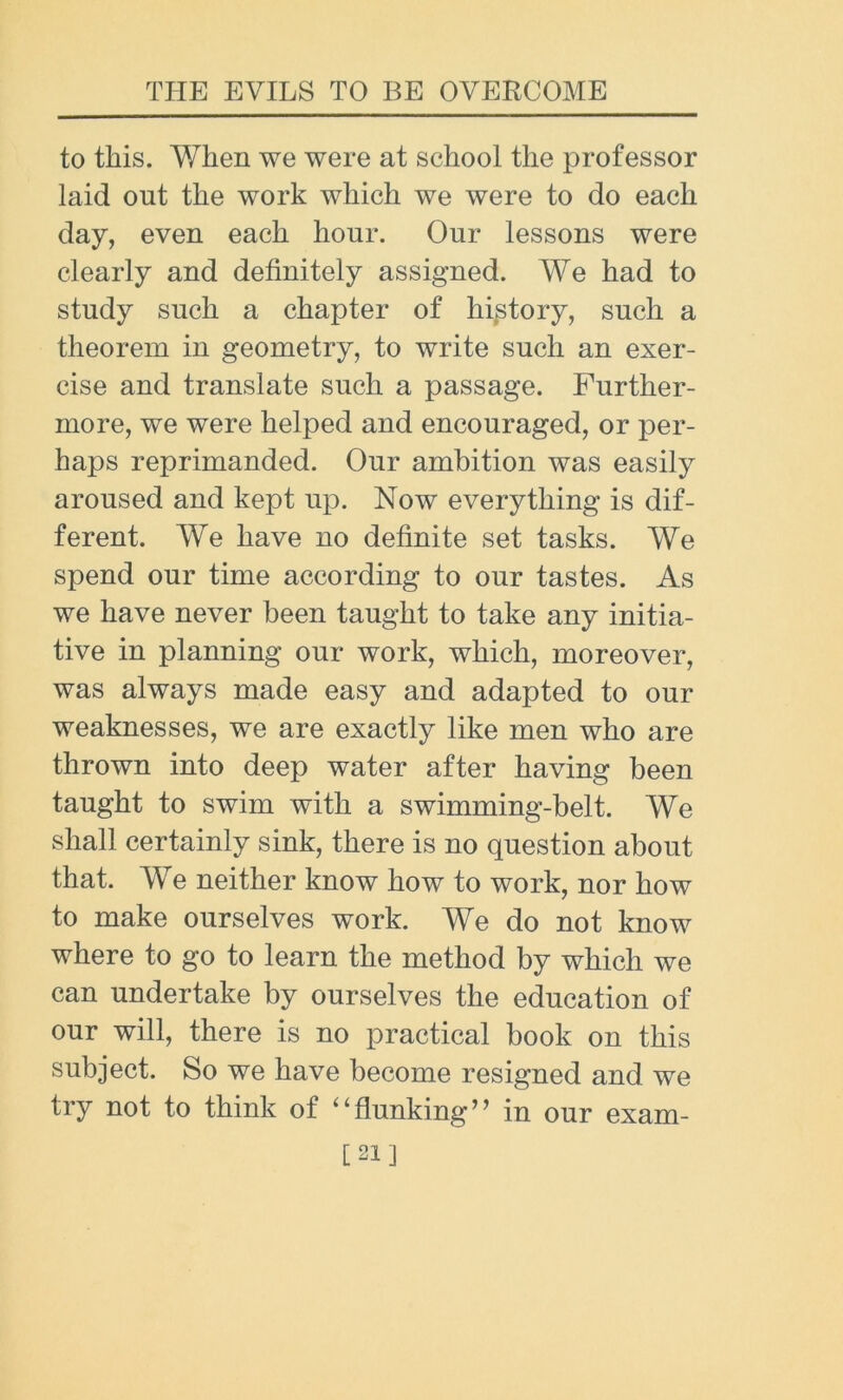 to this. When we were at school the professor laid out the work which we were to do each day, even each hour. Our lessons were clearly and definitely assigned. We had to study such a chapter of history, such a theorem in geometry, to write such an exer- cise and translate such a passage. Further- more, we were helped and encouraged, or per- haps reprimanded. Our ambition was easily aroused and kept up. Now everything is dif- ferent. We have no definite set tasks. We spend our time according to our tastes. As we have never been taught to take any initia- tive in planning our work, which, moreover, was always made easy and adapted to our weaknesses, we are exactly like men who are thrown into deep water after having been taught to swim with a swimming-belt. We shall certainly sink, there is no question about that. We neither know how to work, nor how to make ourselves work. We do not know where to go to learn the method by which we can undertake by ourselves the education of our will, there is no practical book on this subject. So we have become resigned and we try not to think of “flunking” in our exam- [21]
