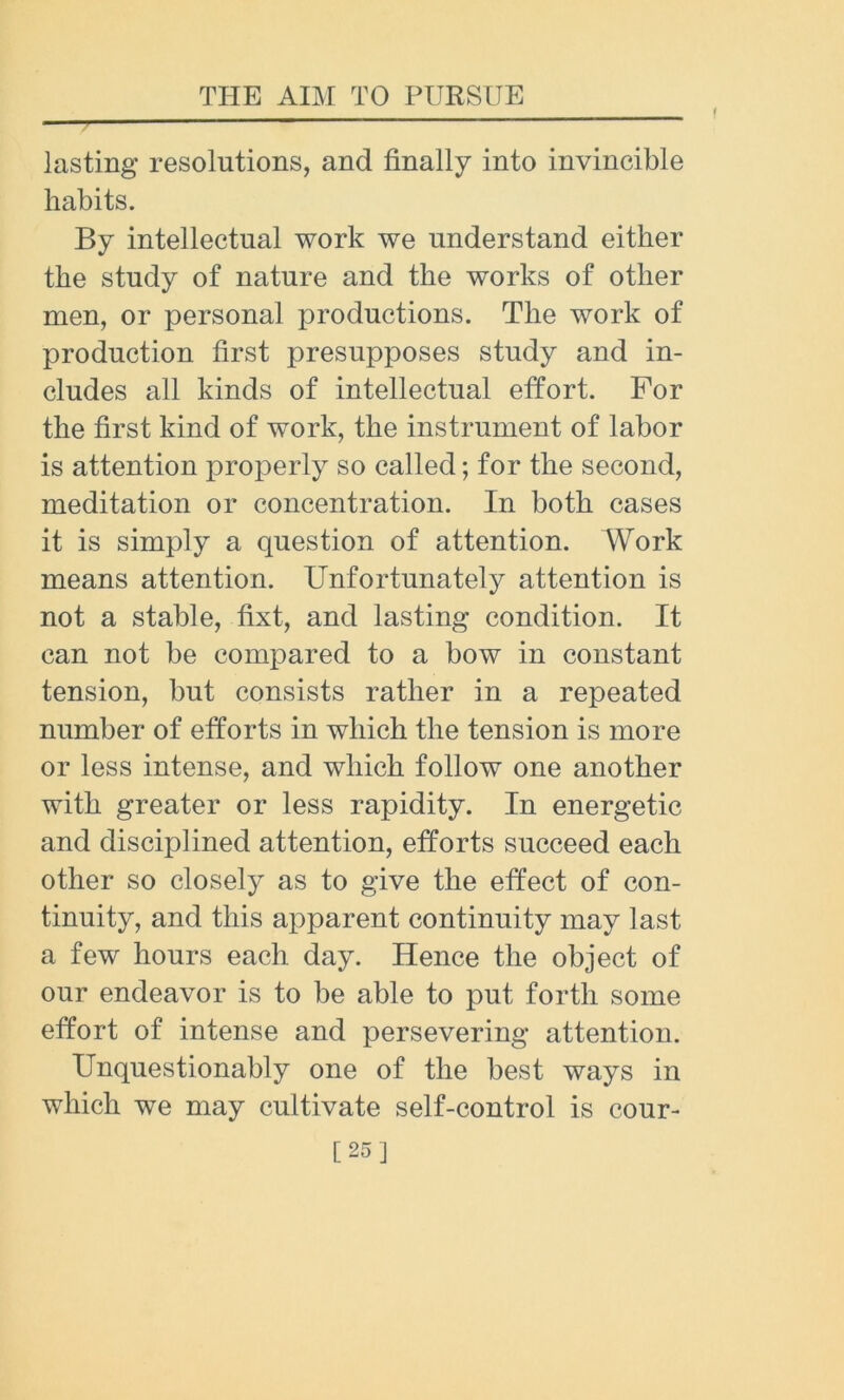 lasting resolutions, and finally into invincible habits. By intellectual work we understand either the study of nature and the works of other men, or personal productions. The work of production first presupposes study and in- cludes all kinds of intellectual effort. For the first kind of work, the instrument of labor is attention properly so called; for the second, meditation or concentration. In both cases it is simply a question of attention. Work means attention. Unfortunately attention is not a stable, fixt, and lasting condition. It can not be compared to a bow in constant tension, but consists rather in a repeated number of efforts in which the tension is more or less intense, and which follow one another with greater or less rapidity. In energetic and disciplined attention, efforts succeed each other so closely as to give the effect of con- tinuity, and this apparent continuity may last a few hours each day. Hence the object of our endeavor is to be able to put forth some effort of intense and persevering attention. Unquestionably one of the best ways in which we may cultivate self-control is cour- [25]