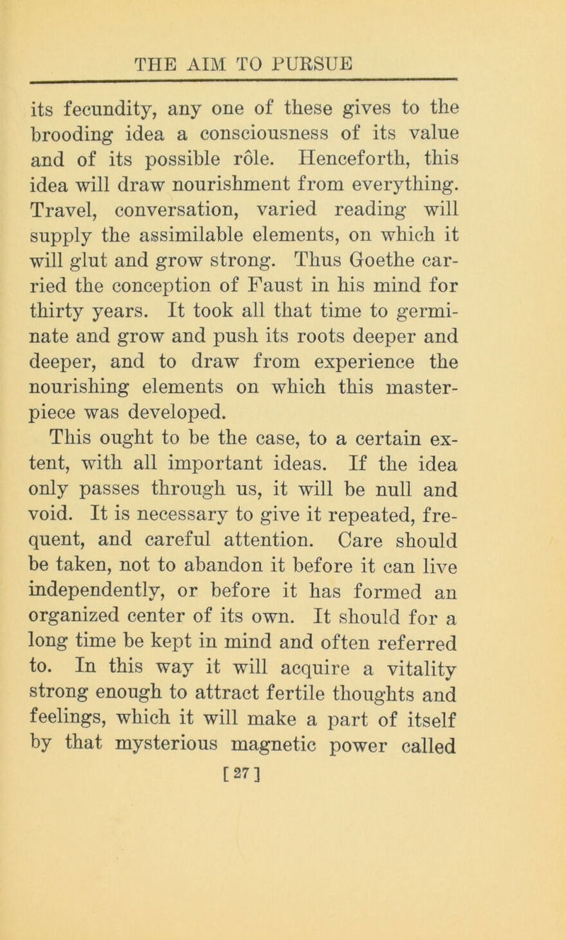its fecundity, any one of these gives to the brooding idea a consciousness of its value and of its possible role. Henceforth, this idea will draw nourishment from everything. Travel, conversation, varied reading will supply the assimilable elements, on which it will glut and grow strong. Thus Goethe car- ried the conception of Faust in his mind for thirty years. It took all that time to germi- nate and grow and push its roots deeper and deeper, and to draw from experience the nourishing elements on which this master- piece was developed. This ought to be the case, to a certain ex- tent, with all important ideas. If the idea only passes through us, it will be null and void. It is necessary to give it repeated, fre- quent, and careful attention. Care should be taken, not to abandon it before it can live independently, or before it has formed an organized center of its own. It should for a long time be kept in mind and often referred to. In this way it will acquire a vitality strong enough to attract fertile thoughts and feelings, which it will make a part of itself by that mysterious magnetic power called [27]
