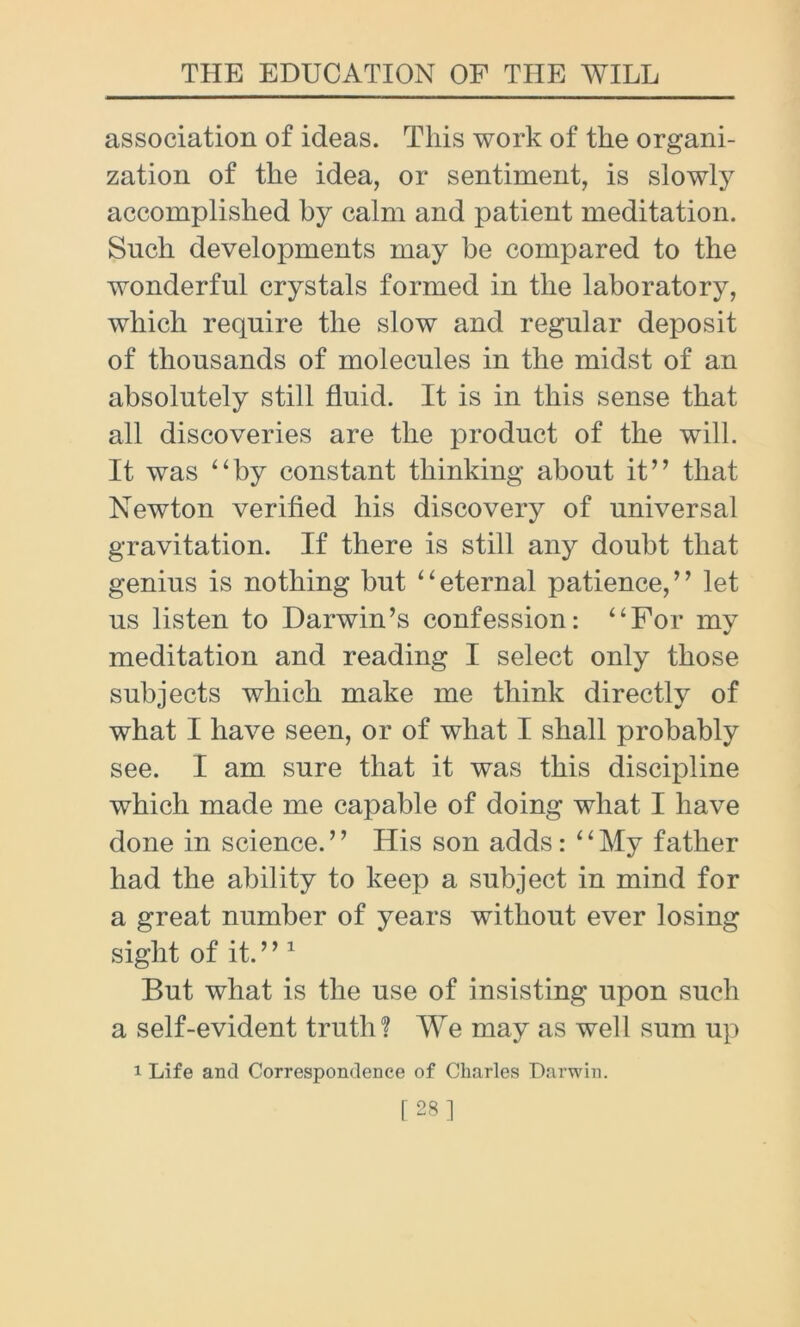 association of ideas. This work of the organi- zation of the idea, or sentiment, is slowly accomplished by calm and patient meditation. Such developments may be compared to the wonderful crystals formed in the laboratory, which require the slow and regular deposit of thousands of molecules in the midst of an absolutely still fluid. It is in this sense that all discoveries are the product of the will. It was “by constant thinking about it” that Newton verified his discovery of universal gravitation. If there is still any doubt that genius is nothing but “eternal patience,” let us listen to Darwin’s confession: “For my meditation and reading I select only those subjects which make me think directly of what I have seen, or of what I shall probably see. I am sure that it was this discipline which made me capable of doing what I have done in science.” His son adds: “My father had the ability to keep a subject in mind for a great number of years without ever losing sight of it. ” 1 But what is the use of insisting upon such a self-evident truth? We may as well sum up i Life and Correspondence of Charles Darwin. [28]