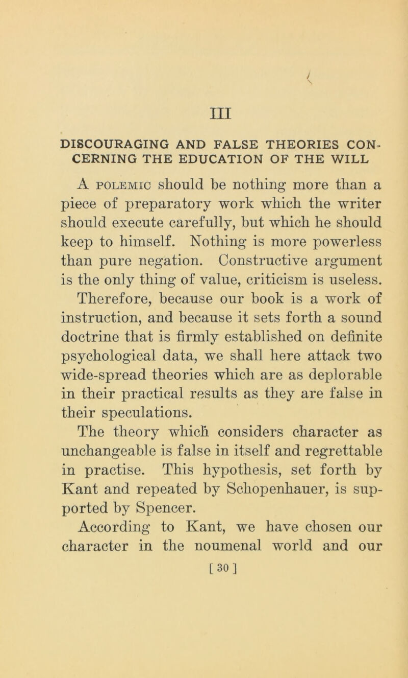 Ill / \ DISCOURAGING AND FALSE THEORIES CON- CERNING THE EDUCATION OF THE WILL A polemic should be nothing more than a piece of preparatory work which the writer should execute carefully, but which he should keep to himself. Nothing is more powerless than pure negation. Constructive argument is the only thing of value, criticism is useless. Therefore, because our book is a work of instruction, and because it sets forth a sound doctrine that is firmly established on definite psychological data, we shall here attack two wide-spread theories which are as deplorable in their practical results as they are false in their speculations. The theory which considers character as unchangeable is false in itself and regrettable in practise. This hypothesis, set forth by Kant and repeated by Schopenhauer, is sup- ported by Spencer. According to Kant, we have chosen our character in the noumenal world and our [30]